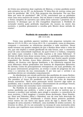 de Cristo nos primeiros doze capítulos de Mateus, o termo parábola ocorre
pela primeira vez no NT, na declaração "E falou-lhes de muitas coisas por
meio de parábolas" (Mt 13:3). Pela pergunta dos discípulos "Por que lhes
falas por meio de parábolas?" (Mt 13:10), concluímos que as parábolas
eram uma nova maneira de ensino. Daí em diante o termo parábola implica
a forma completa de narrativa que adota fatos naturais e possíveis em si
mesmos. O destaque que os três evangelhos dispensam à Parábola do
semeador mostra quão profunda impressão ela causou na mente dos
ouvintes, e justifica plenamente a escolha pelo Mestre desse método de
ensino".


                    Parábola do semeador e da semente
                                   (Mt 13:3-23)

      Como essa parábola aparece também com pequenas variações em
Marcos (4:3-9,14-29) e em Lucas (8:4-15), é necessário, como já dissemos,
comparar e contrastar as referências paralelas à cada narrativa. Desse
modo teremos um quadro completo do que o Senhor disse sobre o reino do
céu, que não implica o estado glorificado da vida futura, mas "a existência
atual de uma comunidade espiritual, da qual Cristo é a Cabeça, composta
por todos cujos corações e vida estão sujeitos a ele como Soberano". O
Sermão do Monte trata desse mesmo tema, e as parábolas que estão diante
de nós devem ser reputadas como um apêndice que ilustra aquele sermão
inigualável. No Sermão, Jesus falou abstrata e impessoalmente. Naspa-
rábolas, ele ilustrou com figuras familiares, e fez referência especial aos
seus diferentes efeitos produzidos nos homens de disposições diferentes.
No Sermão, Cristo foi principalmente retrospectivo; em suas parábolas, ele
foi quase inteiramente prospectivo, ao revelar o modo de progresso do seu
reino e a natureza da sua consumação. E por isso que o sermão e as
parábolas devem ser estudados conjuntamente.
      Ao abordarmos um estudo particular das parábolas de nosso Senhor,
a decisão do dr. C. G. Lang deve ser apreciada, pois ele preparou o seu livro
The parables of Jesus [As parábolas de Jesus], que trata de dezesseis
dessas narrativas: "Seria mera presunção tentar escrever algo sobre as
parábolas, sem o auxílio da erudição e discernimento do arcebispo Trench;
mas acho melhor não consultar outro comentário".
      Na Parábola do semeador, que Jesus deu como o tipo de todas as
outras parábolas que proferiu, e sobre a qual ele pôs os motivos que o
levaram a escolher esse método, para atingir o coração e a consciência de
seus ouvintes, é fácil imaginar o cenário dessa declaração. Dean Stanley,
em Sinai and Palestine [Sinai e Palestina], nos dá uma bela descrição da
"Planície de Genesaré", detalhando o cenário dessa primeira parábola.
Jesus estava em um barco nas águas azuis do lago e, diante dele, na
margem de areia amarela e brilhante, uma multidão de ávidos ouvintes. Ao
levantar os olhos, ele viu um semeador na escarpa de uma montanha atrás
da praia, que espalhava suas sementes. Os pássaros voavam ao seu redor e
 