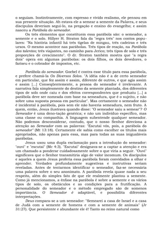 o seguiam. Instintivamente, com expresso e vivido realismo, ele pensou em
sua presente situação. Ah estava ele a semear a semente da Palavra, e seus
discípulos deveriam segui-lo, na pregação e ensino do evangelho; e assim
nasceu a Parábola do semeador.
      Os três elementos que constituem essa parábola são: o semeador, a
semente e o solo. Hillyer H. Straton fala da "regra três" nos contos popu-
lares: "Na história infantil há três tigelas de mingau, três cadeiras e três
ursos. O mesmo acontece nas parábolas. Três tipos de reação, na Parábola
dos talentos; três viajantes, no caminho para Jerico; três tipos de solo e três
proporções de crescimento". O dr. Straton também mostra que "a regra
dois" opera em algumas parábolas: os dois filhos, os dois devedores, o
fariseu e o cobrador de impostos, etc.

      Parábola do semeador. Goebel é contra esse título para essa parábola,
e prefere chamá-la Os Diversos Solos. "A idéia não é a de certo semeador
em particular, que fez assim e assim, diferente de outros, e que agia assim
e assim [...] Conseqüentemente, a pessoa do semeador é irrelevante. A
narrativa fala simplesmente do destino da semente plantada, dos diferentes
tipos de solo onde caiu e dos efeitos correspondentes que produziu [...] a
parábola deve ser nomeada com base na semeadura, que é o sujeito, e não
sobre uma suposta pessoa em particular". Mas certamente o semeador não
é incidental à parábola, pois sem ele não haveria semeadura, nem fruto. A
quem, então, Jesus ilustrava quando disse: "O semeador saiu a semear"? O
Semeador é uma deno-tação genérica; e não um indivíduo específico, mas
uma classe ou companhia. A linguagem subentende qualquer semeador.
Não podemos desconsiderar, contudo, que o nosso Senhor direciona a
atenção ao Semeador com as palavras: "Escutai vós, pois, a parábola do
semeador" (Mt 13:18). Certamente ele sabia como escolher os títulos mais
apropriados, não apenas para essa, mas para todas as suas inigualáveis
parábolas.
      Jesus usou uma dupla exclamação para a introdução do semeador:
"ouvi" e "escutai" (Mc 4:3). "Escutai" designava-se a captar a atenção e era
um chamado a ponderar cuidadosamente sobre o que viria a seguir. "Ouvi"
significava que o Senhor transmitiria algo de valor incomum. Os discípulos
e aqueles a quem Jesus proferia essa parábola foram convidados a olhar e
aprender. Verdades profundamente sugestivas e instrutivas seriam
reveladas. Antes de tentarmos identificar o semeador, faz-se necessária
uma palavra sobre o seu anonimato. A parábola revela quase nada a seu
respeito, além do simples fato de que ele realmente plantou a semente.
Como já mencionamos, a ênfase na parábola é sobre a semente e os vários
tipos de solo, os obstáculos e as condições para a frutificação. A
personalidade do semeador e o método empregado são de somenos
importância. O Semeador é adaptável, e possibilita diferentes
interpretações.
      Deus compara-se a um semeador: "Semearei a casa de Israel e a casa
de Judá com a semente de homens e com a semente de animais" (Jr
31:27). Que persistente e abundante ele é! Tanto no reino natural como
 