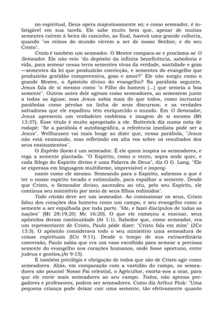 no espiritual, Deus opera majestosamente só; e como semeador, é in-
fatigável em sua tarefa. Ele sabe muito bem que, apesar de muitas
sementes caírem à beira do caminho, ao final, haverá uma grande colheita,
quando "os reinos do mundo vierem a ser de nosso Senhor, e do seu
Cristo".
      Cristo é também um semeador. O Mestre compara-se e proclama-se O
Semeador. Ele não veio "do depósito da infinita beneficência, sabedoria e
vida, para semear nessa terra sementes vivas da verdade, santidade e gozo
—sementes da lei que produzirão convicção, e sementes do evangelho que
produzirão gratidão compreensiva, gozo e amor?" Ele não surgiu como o
grande Mestre, o Apóstolo divino do evangelho? Na parábola seguinte,
Jesus fala de si mesmo como "o Filho do homem [...] que semeia a boa
semente". Outros antes dele agiram como semeadores, ao semearem junto
a todas as águas; mas Jesus sabia mais do que todos, como incrustar
parábolas como pérolas na linha de seus discursos; e as verdades
salvadoras que ele espalhou têm enriquecido o mundo. Em O Semeador,
Jesus apresenta um verdadeiro emblema e imagem de si mesmo (Mt
13:37). Esse título é muito apropriado a ele. Butterick diz numa nota de
rodapé: "Se a parábola é autobiográfica, a referência imediata pode ser a
Jesus". Wellhausen vai mais longe ao dizer que, nessa parábola, "Jesus
não está ensinando, mas refletindo em alta voz sobre os resultados dos
seus ensinamentos".
      O Espírito Santo é um semeador. É ele quem inspira os semeadores, e
rega a semente plantada. "O Espírito, como o vento, sopra onde quer, e
cada fôlego do Espírito divino é uma Palavra de Deus", diz O G. Lang. "Ele
se expressa em linguagem multiforme, imprevisível e impreg-
      nante como ele mesmo. Semeando para o Espírito, sabemos o que é
ter o nosso espírito tocado e estimulado, para espalhar a semente. Desde
que Cristo, o Semeador divino, ascendeu ao céu, pelo seu Espírito, ele
continua seu ministério por meio de seus filhos redimidos".
      Todo cristão deve ser um semeador. Ao comissionar os seus, Cristo
falou dos corações dos homens como um campo, e seu evangelho como a
semente a ser espalhada por toda parte. "Ide, e fazei discípulos de todas as
nações" (Mt 28:19,20; Mc 16:20). O que ele começou a ensinar, seus
apóstolos deram continuidade (At 1:1). Sabedor que, como semeador, era
um representante de Cristo, Paulo pôde dizer: "Cristo fala em mim" (2Co
13:3). O apóstolo considerava todo o seu ministério uma semeadura de
coisas espirituais (ICo 9:11). Desde o tempo de sua extraordinária
conversão, Paulo sabia que era um vaso escolhido para semear a preciosa
semente do evangelho nos corações humanos, onde fosse oportuno, entre
judeus e gentios,(At 9:15).
      É também privilégio e obrigação de todos que são de Cristo agir como
semeadores. Aliás, em comparação com a vastidão do campo, os semea-
dores são poucos! Nosso Pai celestial, o Agricultor, exorta-nos a orar, para
que ele envie mais semeadores ao seu campo. Todos, não apenas pre-
gadores e professores, podem ser semeadores. Como diz Arthur Pink: "Uma
pequena criança pode deixar cair uma semente, tão efetivamente quanto
 