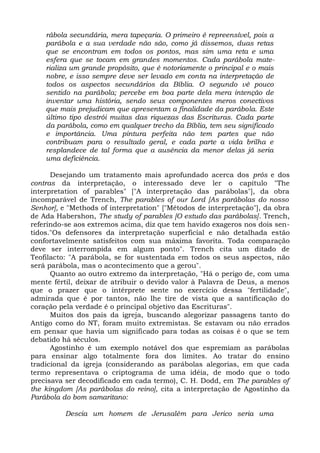 rábola secundária, mera tapeçaria. O primeiro é repreensível, pois a
    parábola e a sua verdade não são, como já dissemos, duas retas
    que se encontram em todos os pontos, mas sim uma reta e uma
    esfera que se tocam em grandes momentos. Cada parábola mate-
    rializa um grande propósito, que é notoriamente o principal e o mais
    nobre, e isso sempre deve ser levado em conta na interpretação de
    todos os aspectos secundários da Bíblia. O segundo vê pouco
    sentido na parábola; percebe em boa parte dela mera intenção de
    inventar uma história, sendo seus componentes meros conectivos
    que mais prejudicam que apresentam a finalidade da parábola. Este
    último tipo destrói muitas das riquezas das Escrituras. Cada parte
    da parábola, como em qualquer trecho da Bíblia, tem seu significado
    e importância. Uma pintura perfeita não tem partes que não
    contribuam para o resultado geral, e cada parte a vida brilha e
    resplandece de tal forma que a ausência da menor delas já seria
    uma deficiência.

      Desejando um tratamento mais aprofundado acerca dos prós e dos
contras da interpretação, o interessado deve ler o capítulo "The
interpretation of parables" ["A interpretação das parábolas"], da obra
incomparável de Trench, The parables of our Lord [As parábolas do nosso
Senhor], e "Methods of interpretation" ["Métodos de interpretação"], da obra
de Ada Habershon, The study of parables [O estudo das parábolas]. Trench,
referindo-se aos extremos acima, diz que tem havido exageros nos dois sen-
tidos."Os defensores da interpretação superficial e não detalhada estão
confortavelmente satisfeitos com sua máxima favorita. Toda comparação
deve ser interrompida em algum ponto". Trench cita um ditado de
Teofilacto: "A parábola, se for sustentada em todos os seus aspectos, não
será parábola, mas o acontecimento que a gerou".
      Quanto ao outro extremo da interpretação, "Há o perigo de, com uma
mente fértil, deixar de atribuir o devido valor à Palavra de Deus, a menos
que o prazer que o intérprete sente no exercício dessa "fertilidade",
admirada que é por tantos, não lhe tire de vista que a santificação do
coração pela verdade é o principal objetivo das Escrituras".
      Muitos dos pais da igreja, buscando alegorizar passagens tanto do
Antigo como do NT, foram muito extremistas. Se estavam ou não errados
em pensar que havia um significado para todas as coisas é o que se tem
debatido há séculos.
      Agostinho é um exemplo notável dos que espremiam as parábolas
para ensinar algo totalmente fora dos limites. Ao tratar do ensino
tradicional da igreja (considerando as parábolas alegorias, em que cada
termo representava o criptograma de uma idéia, de modo que o todo
precisava ser decodificado em cada termo), C. H. Dodd, em The parables of
the kingdom [As parábolas do reino], cita a interpretação de Agostinho da
Parábola do bom samaritano:

          Descia um homem de Jerusalém para Jerico seria uma
 