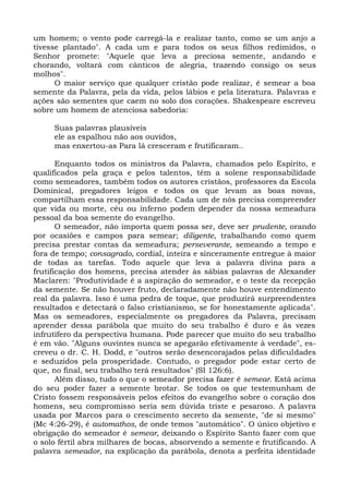 um homem; o vento pode carregá-la e realizar tanto, como se um anjo a
tivesse plantado". A cada um e para todos os seus filhos redimidos, o
Senhor promete: "Aquele que leva a preciosa semente, andando e
chorando, voltará com cânticos de alegria, trazendo consigo os seus
molhos".
      O maior serviço que qualquer cristão pode realizar, é semear a boa
semente da Palavra, pela da vida, pelos lábios e pela literatura. Palavras e
ações são sementes que caem no solo dos corações. Shakespeare escreveu
sobre um homem de atenciosa sabedoria:

     Suas palavras plausíveis
     ele as espalhou não aos ouvidos,
     mas enxertou-as Para lá cresceram e frutificaram..

       Enquanto todos os ministros da Palavra, chamados pelo Espírito, e
qualificados pela graça e pelos talentos, têm a solene responsabilidade
como semeadores, também todos os autores cristãos, professores da Escola
Dominical, pregadores leigos e todos os que levam as boas novas,
compartilham essa responsabilidade. Cada um de nós precisa compreender
que vida ou morte, céu ou inferno podem depender da nossa semeadura
pessoal da boa semente do evangelho.
       O semeador, não importa quem possa ser, deve ser prudente, orando
por ocasiões e campos para semear; diligente, trabalhando como quem
precisa prestar contas da semeadura; perseverante, semeando a tempo e
fora de tempo; consagrado, cordial, inteira e sinceramente entregue à maior
de todas as tarefas. Todo aquele que leva a palavra divina para a
frutificação dos homens, precisa atender às sábias palavras de Alexander
Maclaren: "Produtividade é a aspiração do semeador, e o teste da recepção
da semente. Se não houver fruto, declaradamente não houve entendimento
real da palavra. Isso é uma pedra de toque, que produzirá surpreendentes
resultados e detectará o falso cristianismo, se for honestamente aplicada".
Mas os semeadores, especialmente os pregadores da Palavra, precisam
aprender dessa parábola que muito do seu trabalho é duro e às vezes
infrutífero da perspectiva humana. Pode parecer que muito do seu trabalho
é em vão. "Alguns ouvintes nunca se apegarão efetivamente à verdade", es-
creveu o dr. C. H. Dodd, e "outros serão desencorajados pelas dificuldades
e seduzidos pela prosperidade. Contudo, o pregador pode estar certo de
que, no final, seu trabalho terá resultados" (SI 126:6).
       Além disso, tudo o que o semeador precisa fazer é semear. Está acima
do seu poder fazer a semente brotar. Se todos os que testemunham de
Cristo fossem responsáveis pelos efeitos do evangelho sobre o coração dos
homens, seu compromisso seria sem dúvida triste e pesaroso. A palavra
usada por Marcos para o crescimento secreto da semente, "de si mesmo"
(Mc 4:26-29), é automathos, de onde temos "automático". O único objetivo e
obrigação do semeador é semear, deixando o Espírito Santo fazer com que
o solo fértil abra milhares de bocas, absorvendo a semente e frutificando. A
palavra semeador, na explicação da parábola, denota a perfeita identidade
 
