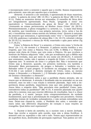 e incorporação entre a semente e aquele que a recebe. Somos responsáveis
pela semente, mas não por aqueles que a recebem.
       Semente. A semente a ser semeada, é apresentada de duas maneiras,
a saber: "a palavra do reino" (Mt 13:19) e "a palavra de Deus" (Mt 5:19; Lc
8:11). Todas as sementes devem ser semeadas. O conselho de Deus deve
ser integralmente apresentado. Para Paulo, "pregando o reino" era
equivalente a "testemunhando da graça de Deus" (At 20:24,25) e
"ensinando as coisas pertencentes ao Senhor Jesus Cristo" (At 28:31).
Preeminentemente, o pleno evangelho é a semente, i.e., "a mais vital forma
de matéria, que transforma a sua própria natureza, terra, seiva e luz do
sol, e transforma essas coisas mortas em belezas vivas". Quanto à natureza
da semente que semeamos, é apresentada como "viva" e "incorruptível" (lPe
1:22-25); poderosa e salvadora de almas (Rm 1:16; 10:17); celestial e divina
(Is 55:10,11); imutável e eterna (Is 40:8); enxertada e apta para salvar (Tg
1:17,18,21).
       Como "a Palavra de Deus" é a semente, e Cristo veio como "o Verbo de
Deus" (Jo 1:1), ele mesmo é a Semente. A palavra escrita testifica a seu
respeito, que veio como a Palavra Viva (Jo 5:39). A Bíblia é a "Palavra"
porque está cheia de Cristo, que veio como a Palavra. Os que recebem a
semente da Palavra adquirem "vida", não por acreditarem que a Bíblia seja
a verdade revelada, mas por meio do seu nome (Jo 20:30,31). A semente
que semeamos, então, não é apenas a respeito de Cristo —é Cristo. Arnot
expressa isto: "A semente do reino é o próprio Rei. Não é incoerente que
Cristo seja a Semente, quando, em primeira instância, era também o
Semeador. Mais precisamente, ele pregou o Salvador, e também era o
Salvador sobre O qual pregava. O incidente na sinagoga em Nazaré (Lc
4:16-22) é um notável e distinto exemplo de Cristo, como, ao mesmo
tempo, o Semeador e a Semente [...] O Salvador pregou sobre o Salvador,
ele mesmo o Semeador e a Semente".
       Solos. Os diferentes solos a que a parábola chama atenção, são os
traços que se destacam. A atenção é focalizada não no semeador ou na sua
semente, mas no solo e sua reação à semente plantada. Aqui está a im-
portância dessa parábola, importância essa que não podemos exagerar.
Jesus falou a respeito dela: "Não percebeis esta parábola? Como, pois,
entendereis todas as parábolas?" (Mc 4:13). A semente plantada nos quatro
solos foi a mesma; mas que enorme diferença de resultados. Isso é a chave
da parábola, e é assim "porque trata compreensivelmente da verdade
fundamental, qual seja a proclamação do evangelho aos pecadores. Outras
parábolas tratam de verdades subseqüentes, e não seriam entendidas sem
essa. Deixe-nos chamá-la, então, a Parábola dos solos, e entender que
esses solos são diferentes disposições do coração e suas reações ao
evangelho. Qual deles você representa?"

     1. Ouvinte à beira do caminho, ou o ouvinte com a mente fechada.
Esse tipo recebe a semente pelo ouvido, mas não a deixa frutificar. A
semente está na superfície e não sob o solo. Temos aqui representados os
de superfície dura, destituídos de percepção espiritual. Tais podem ser reli-
 