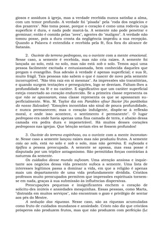 giosos e assíduos à igreja, mas a verdade recebida nunca satisfaz a alma,
com um temor profundo. A verdade foi "pisada" pela "roda dos negócios e
dos prazeres". Não toma posse, porque o coração é como uma rodovia cuja
superfície é dura, e nada pode marcá-la. A semente não pode penetrar e
germinar; então é comida pelas "aves", agentes do "maligno". A verdade não
tomou posse, pois a dura crosta da negligência impediu a sua recepção.
Quando a Palavra é entendida e recebida pela fé, fica fora do alcance de
Satanás.

      2. Ouvinte do terreno pedregoso, ou o ouvinte com a mente emocional.
Nesse caso, a semente é recebida, mas não cria raízes. A semente foi
lançada ao solo, está no solo, mas não está sob o solo. Temos aqui uma
pessoa facilmente excitada e entusiasmada, bem conhecida daqueles que
pregam o evangelho. Sua adesão à verdade é apenas superficial; e sua fé,
muito frágil. Tais pessoas não sabem o que é nascer de novo pela semente
incorruptível. "Não têm raiz em si mesmas". As impressões são transitórias,
e quando surgem tentações e perseguições, logo se desviam. Faltam-lhes a
profundidade na fé e no caráter. E significativo que um caráter superficial
esteja conectado ao coração endurecido. Se a primeira classe representa os
que não se apossaram, essa classe representa os que se apossaram su-
perficialmente. Wm. M. Taylor diz em Parables ofour Savior [As parábolas
do nosso Salvador]: "Emoções incontidas são sinal de pouca profundidade,
e nunca permanecem; mas o coração indulgente, dispõe-se à reflexão
moral, e onde isso acontece, o sentimento é permanente". O lugar
pedregoso era onde havia apenas uma fina camada de terra, e abaixo dessa
camada era pedra dura e impenetrável. Há muitos desses corações
pedregosos nas igrejas. Que bênção seriam eles se fossem profundos!

       3. Ouvinte do terreno espinhoso, ou o ouvinte com a mente inconstan-
te. Nesse caso a semente lançou raízes mas não produziu frutos. A semente
caiu ao solo, está no solo e sob o solo, mas não germina. E sufocada e
tipifica a pessoa preocupada. A semente se apossa, mas essa posse é
disputada por um tríplice antagonismo. São permitidas forças contrárias à
natureza da semente.
       Os cuidados desse mundo sufocam. Uma atenção ansiosa e inquie-
tante aos negócios dessa vida presente sufoca a semente. Uma lista de
interesses legítimos passa a dominar a vida, em que a religião é apenas
mais um departamento de uma vida profundamente dividida. Cristãos
professos muito preocupados permitem que impressões espirituais tornem-
se em nada, graças à sua submissão às influências dispersivas.
       Preocupações pequenas e insignificantes enchem o coração de
solicitu-des inúteis e ansiedades mesquinhas. Essas pessoas, como Marta,
"distraída em muitos serviços", não encontram o gozo e privilégio de sentar
aos pés do Mestre.
       A sedução das riquezas. Nesse caso, são as riquezas acumuladas
como fruto de cuidados mundanos e ansiedade. Cristo não diz que cristãos
prósperos não produzem frutos, mas que não produzem com perfeição (Lc
 