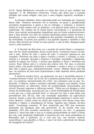 8:14). "Quão dificilmente entrarão no reino dos céus os que confiam nas
riquezas". F. W. Robertson comentou: "Cristo não disse que o coração
dividido não tenha religião, mas que é uma religião raquítica, atrofiada e
fraca".
      As demais ambições. Essa expressão pode ser traduzida por "prazeres
desta vida". Prazeres inocentes em si mesmos, os quais a prosperidade
mundana proporciona a quem a ela se entregar, e sufocam a semente.
Gasta-se muito tempo com os prazeres, e só poucas horas para as coisas
espirituais. No começo da fé cristã houve crescimento e a promessa de
fruto, mas outras preocupações impediram que os frutos amadurecessem.
Que o bom Senhor nos livre de sermos absorvidos pelas coisas terrenas e
mundanas, o que causará a negligência das grandes realidades da alma e
da eternidade. O jovem rico queria a sua grande riqueza e também a vida
eterna. Mas deveria ser Cristo ou suas posses, e não os dois. Ninguém pode
servir a dois senhores.

      4. O Ouvinte da Boa terra, ou o ouvinte de mente firme e compreen-
siva. Por ter raízes profundas, houve muito fruto. A semente estava no solo,
sob o solo, dentro do solo e acima do solo. A semente apossou-se por
completo. Penetrou em toda a alma e encheu a mente, o coração, a cons-
ciência e a vontade. Quando a Palavra é recebida, entendida e obedecida,
produz fé segura em Cristo, e serviço que glorifica a Deus e beneficia aos
outros. Esse último solo é o reverso dos outros três. Por isso, a semente
lança raízes, não perde facilmente a umidade, e então a seiva e a energia
dão vida à planta que, subseqüentemente, cresce. William Ward Ayer diz
que "os ouvintes da boa terra representam o lado otimista desta parábola
pessimista".
      A semente produz fruto, na proporção em que é permitida possuir o
"coração honesto e bom" (Lc 8:15). Se a semente produz fruto com "paciên-
cia", ou continua "perseverando até o fim", em contraste com as que "su-
focaram" a Palavra, então a semente semeada cumpriu sua missão. Como
interpretaremos os diferentes níveis de produtividade mencionados por
Jesus? Fausset expressa a diferença assim: "Trinta por um designa o nível
menor de frutificação; sessenta por um, o nível intermediário de frutificação;
a cem por um, o mais elevado nível. A 'cem por um' não é uma idéia sem
precedentes (Gn 26:12), mas um resultado esporádico na agricultura
natural. Assim o mais alto nível de produtividade espiritual é muito raro".
Lisco observa: "Assim como os níveis dos ouvintes sem frutos eram três,
também é tríplice a abundância de frutos. Àqueles que tinham, foi-lhes
dado". Cummings comenta: "É bem conhecido que 30% das sementes
plantadas em qualquer país não germinam. E, de acordo com essa
parábola, 75% dos ouvintes receberam a semente em vão". A pergunta
prática é: "Qual tem sido a sua ou a minha produtividade na vida? A trinta
por um, uma produção moderada; a sessenta por um, mais animadora ao
Semeador que a primeira; ou a cem por um, um retorno notável,
maravilhoso e que glorifica a Deus, e isso é de fato a plenitude da bênção
do evangelho de Cristo?".
 