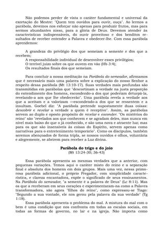 Não podemos perder de vista o caráter fundamental e universal da
exortação do Mestre: "Quem tem ouvidos para ouvir, ouça". Ao lermos a
parábola, devemos nos esforçar não apenas para produzir frutos, mas para
sermos abundantes nisso, para a glória de Deus. Devemos atender às
características indispensáveis, do ouvir proveitoso e dos benditos re-
sultados de receber entender a Palavra e obedecer-lhe. Com essa parábola
aprendemos:

     A grandeza do privilégio dos que semeiam a semente e dos que a
recebem;
     A responsabilidade individual de desenvolver esses privilégios;
     O terrível juízo sobre os que ouvem em vão (Hb 3:4);
     Os resultados finais dos que semeiam.

      Para concluir a nossa meditação na Parábola do semeador, afirmamos
que é necessário mais uma palavra sobre a explicação do nosso Senhor a
respeito dessa parábola (Mt 13:10-17). Suas verdades mais profundas são
transmitidas em parábolas que "descortinam a verdade na justa proporção
do entendimento dos homens, escondendo-a dos que poderiam deturpá-la,
revelando-a aos que lhe obedecerão". Uma parábola revela a verdade aos
que a aceitam e a valorizam —escondendo-a dos que se ressentem e a
insultam. Goebel diz: "A parábola pretende supostamente duas coisas:
descobrir e revelar a verdade a quem é receptivo". Assim, as parábolas
servem ao duplo e oposto propósito de revelar e esconder. "Os mistérios do
reino" são "revelados aos que conhecem e se agradam deles, mas nunca em
nível mais baixo do que o já conhecido, e são uma nova e atraente luz; mas
para os que são insensíveis às coisas do Espírito, servem apenas como
narrativas para o entretenimento temporário". Como os discípulos, também
seremos abençoados de forma tripla, se nossos ouvidos e olhos, voluntária
e alegremente, se abrirem para receber a Luz divina.

                         Parábola do trigo e do joio
                             (Mt 13:24-30; 36-43)

       Essa parábola apresenta as mesmas verdades que a anterior, com
pequenas variações. Temos aqui o caráter misto do reino e a separação
final e absoluta dos homens em dois grupos. Mais uma vez, nessa primo-
rosa parábola adicional, o próprio Pregador, com simplicidade caracte-
rística, e clareza encantadora, expõe o significado de seus ensinamentos.
Na Parábola do semeador, "a semente é a palavra de Deus" (Lc 8:11). Mas
os que a receberam em seus corações e experimentaram-na como a Palavra
transformadora, são agora "filhos do reino", como expressou-se Tiago:
"Segundo a sua vontade, ele nos gerou pela palavra da sua verdade" (Tg
1:18).
       Essa parábola apresenta o problema do mal. A mistura do mal com o
bem é uma condição que nos confronta em todas as escalas sociais, em
todas as formas de governo, no lar e na igreja. Não importa como
 