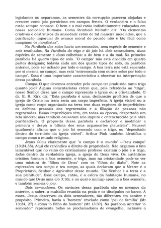 legislamos ou separamos, as sementes da corrupção parecem alojadas e
crescem como joio pernicioso em campos férteis. O verdadeiro e o falso
estão sempre conosco. O bem e o mal estão indistintamente enlaçados em
nossa sociedade humana. Como Reinhold Neibuhr diz: "Os elementos
criativos e destrutivos da ansiedade estão de tal maneira mesclados, que a
purificação imparcial do avanço moral do pecado não é tão fácil como
imaginam os moralistas".
       Na Parábola dos solos havia um semeador, uma espécie de semente e
seis resultados. Na Parábola do trigo e do joio há dois semeadores, duas
espécies de semente e duas colheitas: a do bem e a do mal. Na primeira
parábola há quatro tipos de solo. "O campo" não está dividido em quatro
partes desiguais; todavia cada um dos quatro tipos de solo, da parábola
anterior, pode ser achado por todo o campo. A boa terra não está separada
por si mesma no campo, mas está "entremeada com outros solos por todo o
campo". Essa é uma importante característica a observar na interpretação
dessa parábola.
       Campo. O que devemos entender pelo campo ter produzido tanto trigo
quanto joio? Alguns comentaristas crêem que, pela referência ao "trigo",
nosso Senhor disse que o campo representa a Igreja ou a cris-tandade. O
dr. E. H. Kirk diz: "Esta parábola é uma. declaração profética de que a
igreja de Cristo na terra seria um corpo imperfeito. A igreja visível ou a
igreja como corpo organizado na terra tem duas espécies de imperfeições:
os defeitos pessoais dos regenerados e a filiação de pessoas não
regeneradas. Essas imperfeições têm, em todas as épocas, despertado um
zelo sincero; mas também causaram zelo impuro e entenebrecido pela obra
purificado-ra. O propósito dessa parábola é esclarecer e modificar a
primeira e despir a última dos seus argumentos plausíveis". Fausset
igualmente afirma que o joio foi semeado com o trigo, ou "depositado
dentro do território da igreja visível". Arthur Pink também identifica o
campo como o mundo religioso.
       Jesus falou claramente que "o campo é o mundo" —"seu campo"
(13:24,38). Aqui ele reivindica o direito de propriedade. Não negamos o fato
lamentável que no reino do cristianismo professo existam o joio e o trigo,
todos dentro da verdadeira igreja, a igreja do Deus vivo. Os autênticos
cristãos formam a boa semente, o trigo, mas na cristandade pode-se ver
uma mistura de "filhos de Deus" com os "filhos do diabo". Note as
expressões seu campo e teu campo, as quais declaram que o Mestre é o
Proprietário, Senhor e Agricultor desse mundo. "Do Senhor é a terra e a
sua plenitude". Esse campo, então, é a esfera da habitação humana, no
mundo que Deus ama (Jo 3:16), e no qual o inimigo apanha a boa semente,
e também semeia o joio.
       Dois semeadores. Os ouvintes dessa parábola são os mesmos da
anterior, a saber, a multidão reunida na praia e os discípulos no barco. A
esses, Jesus descreveu os dois semeadores, tão diferentes em caráter e
propósito. Primeiro, havia o "homem" revelado como "pai de família" (Mt
13:24, 27) e como "o Filho do homem" (Mt 13:37). Na parábola anterior "o
semeador" representa todos os proclamadores do evangelho, inclusive o
 