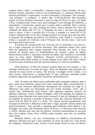próprio Jesus. Aqui, "o semeador" é apenas Jesus. Como Criador, ele fez o
homem íntegro, quando o criou à sua semelhança, i.e., plantou dentro dele
santos princípios e aspirações. O outro semeador é chamado "seu inimigo",
"um inimigo", "o maligno", "o diabo" (Mt 13:25,28,38,39). Não demorou
muito, até que Satanás semeasse o joio no trigo de Deus ou seja, em Adão
e Eva. A palavra que Jesus usou para designar o seu inimigo foi diabolos, o
caluniador, o mentiroso, aquele que é contra toda a verdade. Note a ênfase
aqui: "seu inimigo", ou seja, inimigo de Cristo. Jesus sempre foi o alvo da
maldade do diabo (Mt 4:1-11). A Trindade do bem e do mal são opostas
uma a outra: o Pai e o mundo (Uo 2:15,16); o espírito e a carne (Gl 5:17);
Cristo e Satanás (Gn 3:15). Seu inimigo semeou no campo que não era dele.
A despeito da maldade prevalecer no Universo, esse ainda é o mundo de
Cristo, e quando ele retornar como "Príncipe dos reis da terra", esse será
um lugar puro para viver.
      A astúcia do inimigo pode ser vista por ele ter semeado o seu joio en-
tre o trigo, enquanto os servos dormiam. Não podemos tomar isso como
falta de vigilância pelo campo semeado. Sem dúvida, era noite, a hora
normal de dormir para os trabalhadores do campo e para os vigias.
Discernimos melhor a natureza covarde do diabo, que escolheu a escuridão
para as suas obras diabólicas. Satanás semeia secretamente, e os
enganados pelo diabo amam as trevas porque suas obras são más. Assim,
os servos que dormiram não são apenas adorno ou cores na parábola.

      Dois produtos. O filho do homem semeia trigo em seu campo, e "seu
inimigo" semeia joio "no meio do trigo". Esse ser diabólico não pensaria em
semear os maus entre os maus. Ele semeia o maligno entre o bom, e os
dois juntos constituem a cristan-dade. O que podemos entender pelos
produtos figurados da parábola? Tomemos primeiramente:

       Joio. As ações do diabo eram motivadas pela completa malícia, pois o
joio, como erva daninha, nunca teve valor comercial. Mais, precisamente, o
"joio" é uma semente dificilmente distinguível da semente do trigo (e a
diferença não pode ser detectada até que tenha brotado). "Joio" não é
aquilo que entendemos pelo termo, mas algumas espécies nocivas de
plantas, alimento, como o milho selvagem. Joio! Um inimigo tão vigilante e
inquieto como Satanás tem tanto para semear! O joio da sabedoria carnal,
do orgulho de ignorar o pecado. E porque, como nos informa Thomson em
Land and the book [A terra e o livro], "um exame preciso geralmente será
incapaz de detectar a diferença entre joio e trigo, quando ambos ainda não
desa-brocharam". Seu método é oposição pela imitação como afirma o dr.
Scroggie. Os maus são semeados entre os bons, e a diferença nem sempre
é visível. Muitos que não são do Senhor contudo assemelham-se aos-que
são: vão à igreja, oram, lêem a Bíblia como cristãos, mas são, na verdade,
sem Cristo.
       Richard Glover, em seu Commentary on Matthew [Comentário de
Mateus], informa-nos que o joio semeado no meio do trigo era "uma forma
de vingança, felizmente rara, contra a qual foram feitas as leis em Roma,
 