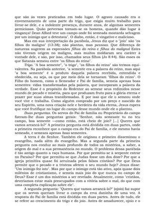 que são às vezes praticadas em todo lugar. O agravo causado era o
envenenamento de uma parte do trigo, que exigia muito trabalho para
livrar-se dele, e a indolente presença, durante anos, de algumas sementes
perniciosas. Quão perversos tornam-se os homens, quando dão lugar à
vingança! Dean Alford teve um campo onde foi semeada mostarda selvagem
por um inimigo que o detestava". O diabo, então, é vingativo e malicioso.
      Mas em sua interpretação da parábola, Jesus diz que o "joio" são "os
filhos do maligno" (13:38); não plantas, mas pessoas. Que diferença de
natureza sugerem as expressões filhos do reino e filhos do malignol Estes
não tiveram origem no maligno, mas muitos moldaram seu caráter à
vontade dele, e são, por isso, chamados seus filhos (Jo 8:44). São esses os
que Satanás semeou entre "os filhos do reino".
      Trigo. "A boa semente", "o trigo", "os filhos do reino" são termos equi-
valentes. Na parábola anterior, "a semente era a palavra do reino, mas aqui
"a boa semente" é o produto daquela palavra recebida, entendida e
obedecida, ou seja, os que por meio dela se tornaram "filhos do reino". O
Filho do homem, como o Semeador e Pai de família, semeia apenas boas
sementes: vidas transformadas pela palavra, que incorporam a palavra da
verdade. Esse é o propósito do Redentor ao semear seus redimidos nesse
mundo de pecado e miséria, para que produzam fruto para a glória eterna e
prazer por suas almas transformadas. E por isso que ele o semeou onde
você vive e trabalha. Como alguém comprado por um preço e nascido do
seu Espírito, uma nova criação nele e herdeira da vida eterna, Jesus espera
que você frutifique no lugar do campo desse mundo onde ele o plantou.
      Duas perguntas. Os servos do Pai de família ou Proprietário do campo
fizeram-lhe duas perguntas gerais: "Senhor, não semeaste tu no teu
campo, boa semente —como então, está cheio de joio? [...] Queres que
vamos arrancá-lo?" A primeira pergunta está dividida em duas partes, onde
a primeira reconhece que o campo era do Pai de família, e ele mesmo havia
semeado, e semeara apenas boas sementes.
      A terra é do Senhor. Também ele originou e primeiro disseminou o
evangelho, nada além do evangelho. Mas a segunda parte da primeira
pergunta nos conduz ao mais profundo de todos os mistérios, a saber, a
origem do mal e a sua permanência no mundo. O problema dessa parábola
é tão antigo quanto a raça humana. Por que permitiu-se à serpente entrar
no Paraíso? Por que permitiu-se que Judas fosse um dos doze? Por que a
igreja primitiva quase foi arruinada pelos falsos cristãos? Por que Deus
permite que o pecado e a tristeza afetem o seu mundo hoje? Jesus disse:
"Um inimigo fez isto". Mas por que o inimigo está tão ativo, após quase dois
milênios de cristianismo, e semeia mais joio do que nunca no campo de
Deus? Esse é um dos mistérios a ser revelado. Atualmente, como "cristãos,
deveríamos estar mais preocupados com a vitória sobre o mal, do que com
uma completa explicação sobre ele".
      A segunda pergunta: "Queres que vamos arrancá-lo?" (ojoio) faz supor
que os servos queriam livrar o campo da erva daninha de uma vez. A
resposta do Pai de família está dividida em duas partes. Antes de tudo, ele
se refere ao crescimento do trigo e do joio. Antes de amadurecer, ojoio e o
 