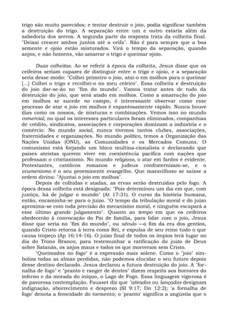 trigo são muito parecidos; e tentar destruir o joio, podia significar também
a destruição do trigo. A separação entre um e outro estaria além da
sabedoria dos servos. A segunda parte da resposta trata da colheita final.
"Deixai crescer ambos juntos até a ceifa". Não é para sempre que a boa
semente e ojoio estão misturados. Virá o tempo da separação, quando
anjos, e não homens, vão amarrar o trigo e queimar ojoio.

       Duas colheitas. Ao se referir à época da colheita, Jesus disse que os
ceifeiros seriam capazes de distinguir entre o trigo e ojoio, e a separação
seria desse modo: "Colhei primeiro o joio, atai-o em molhos para o queimar
[...] Colhei o trigo e recolhei-o no meu celeiro". Essa colheita e destruição
do joio dar-se-ão no "fim do mundo". Vamos tratar antes de tudo da
destruição do joio, que será atado em molhos. Como a amarração do joio
em molhos se sucede no campo, é interessante observar como esse
processo de atar o joio em molhos é espantosamente rápido. Nunca houve
dias como os nossos, de misturas e combinações. Vemos isso no mundo
comercial, no qual os interesses particulares foram eliminados, companhias
de crédito, sindicatos, associações e corporações dominam a indústria e o
comércio. No mundo social, nunca tivemos tantos clubes, associações,
fraternidades e organizações. No mundo político, temos a Organização das
Nações Unidas (ONU), as Comunidades e os Mercados Comuns. O
comunismo está forjando um bloco multina-cionalista e declarando que
países ateístas querem viver em coexistência pacífica com nações que
professam o cristianismo. No mundo religioso, o atar em fardos é evidente.
Protestantes, católicos romanos e judeus confraternizam-se, e o
ecumenismo é o seu proeminente evangelho. Que maravilhoso se saísse a
ordem divina: "Ajuntai o joio em molhos".
       Depois de colhidas e atadas, as ervas serão destruídas pelo fogo. A
época dessa colheita está designada: "Pois determinou um dia em que, com
justiça, há de julgar o mundo" (At 17:31). O curso da história humana,
então, encaminha-se para o juízo. "O tempo da tribulação moral e do juízo
aproxima-se com toda precisão do mecanismo moral, e ninguém escapará a
esse último grande julgamento". Quanto ao tempo em que os ceifeiros
obedecerão à convocação do Pai de família, para lidar com o joio, Jesus
disse que seria no "fim do mundo", ou século —o fim da era dos gentios,
quando Cristo retorna à terra como Rei, e expulsa de seu reino tudo o que
causa tropeço (Ap 16:14-16). O juízo final de todos os ímpios terá lugar no
dia do Trono Branco, para testemunhar a ratificação do juízo de Deus
sobre Satanás, os anjos maus e todos os que morreram sem Cristo.
       "Queimados no fogo" é a expressão mais solene. Como o "joio" sim-
boliza todas as almas perdidas, não podemos elucidar o seu futuro depois
desse destino declarado. Jesus declarou a futura destruição do joio. A "for-
nalha de fogo" e "pranto e ranger de dentes" dizem respeito aos horrores do
inferno e da morada do iníquo, o Lago de Fogo. Essa linguagem vigorosa é
de pavorosa contemplação. Fausset diz que "atirados ou lançados designam
indignação, aborrecimento e desprezo (SI 9:17; Dn 12:2); 'a fornalha de
fogo' denota a ferocidade do tormento; o 'pranto' significa a angústia que o
 