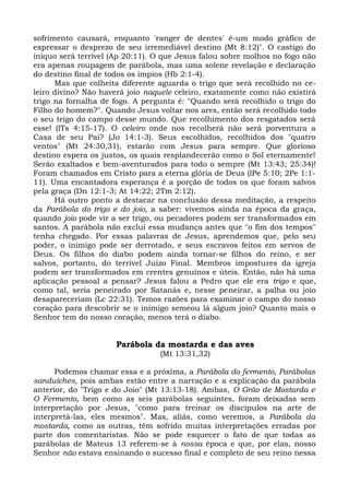 sofrimento causará, enquanto 'ranger de dentes' é-um modo gráfico de
expressar o desprezo de seu irremediável destino (Mt 8:12)". O castigo do
iníquo será terrível (Ap 20:11). O que Jesus falou sobre molhos no fogo não
era apenas roupagem de parábola, mas uma solene revelação e declaração
do destino final de todos os ímpios (Hb 2:1-4).
      Mas que colheita diferente aguarda o trigo que será recolhido no ce-
leiro divino? Não haverá joio naquele celeiro, exatamente como não existirá
trigo na fornalha de fogo. A pergunta é: "Quando será recolhido o trigo do
Filho do homem?". Quando Jesus voltar nos ares, então será recolhido todo
o seu trigo do campo desse mundo. Que recolhimento dos resgatados será
esse! (lTs 4:15-17). O celeiro onde nos recolherá não será porventura a
Casa de seu Pai? (Jo 14:1-3). Seus escolhidos, recolhidos dos "quatro
ventos" (Mt 24:30,31), estarão com Jesus para sempre. Que glorioso
destino espera os justos, os quais resplandecerão como o Sol eternamente!
Serão exaltados e bem-aventurados para todo o sempre (Mt 13:43; 25:34)!
Foram chamados em Cristo para a eterna glória de Deus (lPe 5:10; 2Pe 1:1-
11). Uma encantadora esperança é a porção de todos os que foram salvos
pela graça (Dn 12:1-3; At 14:22; 2Tm 2:12).
      Há outro ponto a destacar na conclusão dessa meditação, a respeito
da Parábola do trigo e do joio, a saber: vivemos ainda na época da graça,
quando joio pode vir a ser trigo, ou pecadores podem ser transformados em
santos. A parábola não exclui essa mudança antes que "o fim dos tempos"
tenha chegado. Por essas palavras de Jesus, aprendemos que, pelo seu
poder, o inimigo pode ser derrotado, e seus escravos feitos em servos de
Deus. Os filhos do diabo podem ainda tornar-se filhos do reino, e ser
salvos, portanto, do terrível Juízo Final. Membros impostures da igreja
podem ser transformados em crentes genuínos e úteis. Então, não há uma
aplicação pessoal a pensar? Jesus falou a Pedro que ele era trigo e que,
como tal, seria peneirado por Satanás e, nesse peneirar, a palha ou joio
desapareceriam (Lc 22:31). Temos razões para examinar o campo do nosso
coração para descobrir se o inimigo semeou lá algum joio? Quanto mais o
Senhor tem do nosso coração, menos terá o diabo.


                      Parábola da mostarda e das aves
                                 (Mt 13:31,32)

      Podemos chamar essa e a próxima, a Parábola do fermento, Parábolas
sanduíches, pois ambas estão entre a narração e a explicação da parábola
anterior, do "Trigo e do Joio" (Mt 13:13-18). Ambas, O Grão de Mostarda e
O Fermento, bem como as seis parábolas seguintes, foram deixadas sem
interpretação por Jesus, "como para treinar os discípulos na arte de
interpretá-las, eles mesmos". Mas, aliás, como veremos, a Parábola da
mostarda, como as outras, têm sofrido muitas interpretações erradas por
parte dos comentaristas. Não se pode esquecer o fato de que todas as
parábolas de Mateus 13 referem-se à nossa época e que, por elas, nosso
Senhor não estava ensinando o sucesso final e completo de seu reino nessa
 