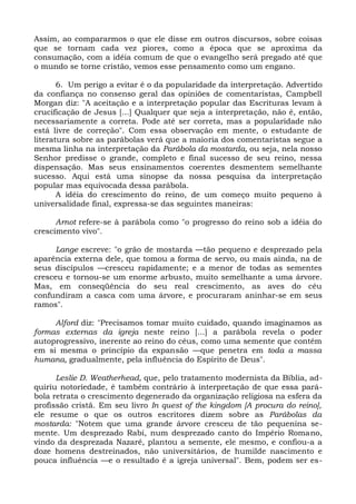 Assim, ao compararmos o que ele disse em outros discursos, sobre coisas
que se tornam cada vez piores, como a época que se aproxima da
consumação, com a idéia comum de que o evangelho será pregado até que
o mundo se torne cristão, vemos esse pensamento como um engano.

       6. Um perigo a evitar é o da popularidade da interpretação. Advertido
da confiança no consenso geral das opiniões de comentaristas, Campbell
Morgan diz: "A aceitação e a interpretação popular das Escrituras levam à
crucificação de Jesus [...] Qualquer que seja a interpretação, não é, então,
necessariamente a correta. Pode até ser correta, mas a popularidade não
está livre de correção". Com essa observação em mente, o estudante de
literatura sobre as parábolas verá que a maioria dos comentaristas segue a
mesma linha na interpretação da Parábola da mostarda, ou seja, nela nosso
Senhor predisse o grande, completo e final sucesso de seu reino, nessa
dispensação. Mas seus ensinamentos coerentes desmentem semelhante
sucesso. Aqui está uma sinopse da nossa pesquisa da interpretação
popular mas equivocada dessa parábola.
       A idéia do crescimento do reino, de um começo muito pequeno à
universalidade final, expressa-se das seguintes maneiras:

      Arnot refere-se à parábola como "o progresso do reino sob a idéia do
crescimento vivo".

     Lange escreve: "o grão de mostarda —tão pequeno e desprezado pela
aparência externa dele, que tomou a forma de servo, ou mais ainda, na de
seus discípulos —cresceu rapidamente; e a menor de todas as sementes
cresceu e tornou-se um enorme arbusto, muito semelhante a uma árvore.
Mas, em conseqüência do seu real crescimento, as aves do céu
confundiram a casca com uma árvore, e procuraram aninhar-se em seus
ramos".

     Alford diz: "Precisamos tomar muito cuidado, quando imaginamos as
formas externas da igreja neste reino [...] a parábola revela o poder
autoprogressivo, inerente ao reino do céus, como uma semente que contém
em si mesma o princípio da expansão —que penetra em toda a massa
humana, gradualmente, pela influência do Espírito de Deus".

      Leslie D. Weatherhead, que, pelo tratamento modernista da Bíblia, ad-
quiriu notoriedade, é também contrário à interpretação de que essa pará-
bola retrata o crescimento degenerado da organização religiosa na esfera da
profissão cristã. Em seu livro In quest of the kingdom [A procura do reino],
ele resume o que os outros escritores dizem sobre as Parábolas da
mostarda: "Notem que uma grande árvore cresceu de tão pequenina se-
mente. Um desprezado Rabi, num desprezado canto do Império Romano,
vindo da desprezada Nazaré, plantou a semente, ele mesmo, e confiou-a a
doze homens destreinados, não universitários, de humilde nascimento e
pouca influência —e o resultado é a igreja universal". Bem, podem ser es-
 