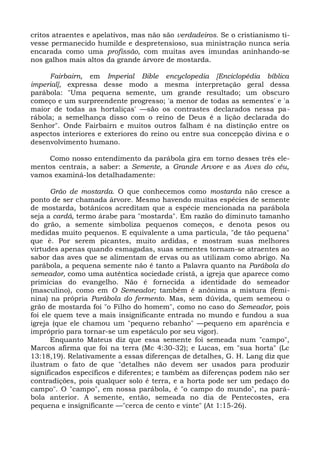 critos atraentes e apelativos, mas não são verdadeiros. Se o cristianismo ti-
vesse permanecido humilde e despretensioso, sua ministração nunca seria
encarada como uma profissão, com muitas aves imundas aninhando-se
nos galhos mais altos da grande árvore de mostarda.

     Fairbairn, em Imperial Bible encyclopedia [Enciclopédia bíblica
imperial], expressa desse modo a mesma interpretação geral dessa
parábola: "Uma pequena semente, um grande resultado; um obscuro
começo e um surpreendente progresso; 'a menor de todas as sementes' e 'a
maior de todas as hortaliças' —são os contrastes declarados nessa pa-
rábola; a semelhança disso com o reino de Deus é a lição declarada do
Senhor". Onde Fairbairn e muitos outros falham é na distinção entre os
aspectos interiores e exteriores do reino ou entre sua concepção divina e o
desenvolvimento humano.

    Como nosso entendimento da parábola gira em torno desses três ele-
mentos centrais, a saber: a Semente, a Grande Arvore e as Aves do céu,
vamos examiná-los detalhadamente:

       Grão de mostarda. O que conhecemos como mostarda não cresce a
ponto de ser chamada árvore. Mesmo havendo muitas espécies de semente
de mostarda, botânicos acreditam que a espécie mencionada na parábola
seja a cardá, termo árabe para "mostarda". Em razão do diminuto tamanho
do grão, a semente simboliza pequenos começos, e denota pesos ou
medidas muito pequenos. E equivalente a uma partícula, "de tão pequena"
que é. Por serem picantes, muito ardidas, e mostram suas melhores
virtudes apenas quando esmagadas, suas sementes tornam-se atraentes ao
sabor das aves que se alimentam de ervas ou as utilizam como abrigo. Na
parábola, a pequena semente não é tanto a Palavra quanto na Parábola do
semeador, como uma autêntica sociedade cristã, a igreja que aparece como
primícias do evangelho. Não é fornecida a identidade do semeador
(masculino), como em O Semeador; também é anônima a mistura (femi-
nina) na própria Parábola do fermento. Mas, sem dúvida, quem semeou o
grão de mostarda foi "o Filho do homem", como no caso do Semeador, pois
foi ele quem teve a mais insignificante entrada no mundo e fundou a sua
igreja (que ele chamou um "pequeno rebanho" —pequeno em aparência e
impróprio para tornar-se um espetáculo por seu vigor).
       Enquanto Mateus diz que essa semente foi semeada num "campo",
Marcos afirma que foi na terra (Mc 4:30-32); e Lucas, em "sua horta" (Lc
13:18,19). Relativamente a essas diferenças de detalhes, G. H. Lang diz que
ilustram o fato de que "detalhes não devem ser usados para produzir
significados específicos e diferentes; e também as diferenças podem não ser
contradições, pois qualquer solo é terra, e a horta pode ser um pedaço do
campo". O "campo", em nossa parábola, é "o campo do mundo", na pará-
bola anterior. A semente, então, semeada no dia de Pentecostes, era
pequena e insignificante —"cerca de cento e vinte" (At 1:15-26).
 