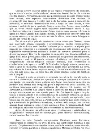 Grande árvore. Mateus refere-se ao rápido crescimento da semente,
que se torna "a maior das hortaliças", como uma árvore; Lucas diz "cresceu
e se fez árvore". Hortaliças, mesmo que pensemos que possam crescer como
uma árvore, são espécies inteiramente diferentes das árvores. O
crescimento das árvores é lento; mas o da hortaliça, como a semente da
mostarda, é anormal; desenvolve-se sem a força de uma árvore, e vive
apenas o suficiente para produzir flores e sementes. Assim, uma hortaliça
que se torna árvore sugere uma expansão inteiramente alheia à sua
verdadeira natureza e constituição. Como podem essas coisas referir-se à
igreja de Jesus Cristo? Em alguns meses, a cardal pode crescer como um
arbusto, com cerca de três a seis metros de altura, com vasta folhagem e
galhos em forma de leque.
       Em virtude de o grão de mostarda crescer como uma "árvore", como
que sugerindo altivez, expansão e proeminência, muitos comentaristas
erram, pois utilizam esse detalhe botânico para anunciar a rápida pro-
pagação do evangelho e a expansão do cristianismo pelo mundo. A igreja
organizada erroneamente mudou a ênfase de semente semeada para a
árvore que cresce. Em vez de espalhar as sementes com toda humildade, a
igreja ficou mais preocupada com a elaboração de grandes denominações,
instituições e ordens. O grande sistema eclesiástico, incluindo o grande
conglomerado político-religioso católico romano, que representa o
cristianismo, não aparece no NT. O Fundador da Igreja nunca pensou em
usar o grão de mostarda, quando lançou raízes mais profundas na terra,
em referência à sua Noiva, cuja esperança, chamado e cidadania estão no
céu. Ele não disse que os seus não são desse mundo, como ele também
não é daqui?
       O campo é onde a semente é semeada na esfera do mundo; onde a
carne e o diabo estão unidos em oposição a tudo que concerne a Cristo e a
sua igreja. Um mundo ímpio, embora seja lugar para lançar sementes da
piedade, não oferece solo adequado para a expansão do cristi-' anismo. Há
contínua harmonia entre as parábolas de Mateus 13. Assim, em O
Semeador, a semente não lançou raízes e floresceu em toda a extensão do
campo, mas apenas em sua quarta parte. Na Parábola do trigo e do joio,
temos a continuidade e as conseqüências da atividade satânica, as quais
positivamente impedem a expectativa de um mundo conquistado para
Cristo, na era presente. Então, a Parábola da mostarda não pode ensinar o
que é contrário às parábolas anteriores, a saber: todo campo que contém
apenas boas sementes, onde cresce apenas o trigo. A universalidade final
do evangelho antes da volta de Cristo é contrária ao seu ensinamento.
       Antes de resumir as diferenças entre cristianismo e cristandade (o
insignificante "arbusto que se sobrepujou", para denotar anormalidade),
vamos analisar brevemente:

     Aves do céu. Quando comparamos Escritura com Escritura,
encontramos os pássaros, ou aves do céu, que simbolizam Satanás e seu
poderio. Os pássaros foram usados numa parábola anterior, nesse sentido,
e devem ter nessa parábola o mesmo significado. Mateus identifica "as aves
 
