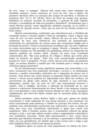 do céu" como "o maligno". Marcos fala sobre elas como símbolos da
atividade satânica. Lucas relaciona as "aves do céu" com o diabo. Os
passaros desciam sobre as carcaças dos corpos do sacrifício, e Abraão os
enxotava (Gn 15:11; Dt 28:26). Perto do final do tempo dos gentios,
Babilônia se tornará "morada de demônios, e guarida de todo espírito
imundo, e esconderijo de toda ave imunda e detestável". Acreditamos que o
nosso Senhor pensou nesse significado simbólico quando, ao se referir à
amplitude da "grande árvore", disse que as aves do céu fariam ninhos em
seus ramos.
       Muitos comentaristas, entretanto, por entenderem que a Parábola da
mostarda ensina o triunfo rápido e final do evangelho, usam a figura das
"aves do céu" no bom sentido. Assim, Ellicott diz que as aves "não são
emblemas do mal, mas referem-se aos sistemas de pensamentos,
instituições ou equivalentes de outras raças que encontram refúgio sob a
proteção da árvore". Outros erroneamente acreditam que "as aves" tipificam
os novos convertidos que se integram à igreja. Trench, a despeito do seu
admirável tratado em The parables [As parábolas], parece ter esquecido do
aspecto profético de muitas delas. Quanto às aves, esse renomado
comentarista diz: "São uma profecia do refúgio e defesa que serão para
todos os homens na igreja". Stier tem uma interpretação semelhante
quanto às "aves" e pergunta: "O que, então, são as aves senão, em primeiro
lugar, os muitos homens e nações que são trazidos para o abrigo de sua
estrutura (igreja) protetora?"
       Se as interpretações acima significam pessoas não convertidas e na-
ções, certamente tais aves poderiam corromper a árvore e, se simbolizam
homens e nações convertidos, poderiam ser a expansão da árvore em si
mesma. Uma árvore não cresce porque os pássaros fazem ninhos em seus
ramos, e Jesus nunca poderia ter expressado essa idéia tão confusa, do
crescimento da igreja, pela adição de algo contrário à sua natureza.
Afirmamos, porém, que "as aves do céu" não representam homens e
nações, mas o maligno. Sa-tanás, o príncipe da potestade do ar, que
observa a misteriosa disseminação do reino, desde o seu pequeno começo
até a sua grandeza, e que sempre buscou abrigar-se nele, o que conseguiu
rapidamente, por meio dos falsos irmãos que se tornaram parte da igreja
desatenta.
       Nessa parábola, nosso Senhor expõe o fato que, apesar do rápido
crescimento e vasta expansão de sua causa durante a sua ausência, ela
seria contaminada pela presença e ciladas do príncipe das trevas. Os que
rejeitam essa interpretação sustentam que representa o que se alojou no
reino dos céus, que consideram equivalente à igreja que Jesus veio
estabelecer. Mas a história mostra que o crescimento externo da igreja
abrigou o mal, e que hoje admite muitos cultos e organizações contrárias à
sua verdadeira natureza. Outro fato incontestável é que, como Deus
permitiu que Satanás tentasse a Jó ao extremo, e peneirasse a Pedro como
trigo, em sua providência, ele admite que o joio cresça com o trigo e que
aves malignas façam ninhos nos ramos da árvore.
       Chegamos agora ao ponto de vital importância no esforço de inter-
 