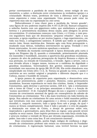 pretar corretamente a parábola de nosso Senhor, nesse estágio de seu
ministério, a saber, a distinção entre cristianismo (a verdadeira igreja) e a
cristandade. Muitas vezes, perdemos de vista a diferença entre a igreja
como organismo e como uma organização. Uma pessoa pode estar no
organismo mas não na organização ou vice-versa.
      Nabucodonosor é uma chave para a parábola da "árvore grande",
uma figura de seu poderoso império (Dn 4:10-12,20-22). Samuel comparou
a soberba Assíria com um gigantesco cedro, que simbolizava a grandeza
terrena e a proeminência mundana dessa nação, pois abrigava os pcvos
circunvizinhos. O cristianismo começou com Cristo, e é Cristo, e com pou-
cos seguidores leais que ele denominou "pequeno rebanho". Após a sua
ascensão, a igreja espalhou-se por muitos lugares, e logo experimentou, em
toda sua força, o antagonismo satânico. É sabido que todos os apóstolos,
exceto João, foram martiriza-dos. Satanás agiu com feroz perseguição e,
mudando suas táticas, trabalhou interiormente na igreja. Verdade e erro
foram misturados. As aves satânicas apanham a semente.
      A Parábola da mostarda corresponde à época destacada pela carta à
igreja em Pérgamo (Ap 2), quando a cristandade, primeiramente plantada
em mansidão e humildade, assumiu a aparência das grandezas mundanas,
e passou de alvo da poderosa perseguição do Império Romano a objeto de
sua proteção, no reinado de Constantino, o Grande. Agora a árvore, com a
sua elevada altura e longos ramos, tornou-se o emblema da dignidade e
grandeza mundanas. Governadores dos gentios começaram a exercer
autoridade nos assuntos da igreja (Mt 20:25-28). Ela então abandonou sua
simplicidade em Cristo (2Co 11:2, 3). Tornou-se grande na terra, e assim é
contrária ao seu caráter original e propósito e diferente daquele que é o
Cabeça, manso e humilde de coração.
      A igreja passou de organismo para organização, e desenvolveu uma
paixão por proeminência, poder e posições. Homens, como governadores
mundanos, buscam supremacia no meio dos cristãos. Assim, o Imperador
Constantino, após derrotar o perverso Licínio, 328 d.C, "pôs o cristianismo
sob o trono de César" e os príncipes assumiram o título e a função de
"sumos sacerdotes". O dr. Campbell Morgan dá-nos o seguinte e excelente
resumo do crescimento anormal da igreja em conseqüência da adesão de
Constantino ao cristianismo: "Foi o dia mais tenebroso em toda história da
igreja. Sua adesão ao cristianismo foi uma astuta e hábil manobra política
que introduziu com isso muito paganismo e o elevou à posição de poder
mundial; e, naquele momento, toda a igreja ficou sob a praga, da qual •
nunca se livrara completamente. Esse é todo o pecado e o erro do papado:
a dominação em nome de Cristo, o desejo de governar sobre reis,
imperadores e governadores, para ditar-lhes as regras; uma grande árvore
espalha os seus ramos. Esse espírito permanece com toda força ainda hoje,
e procura realizar a vontade de Deus por elevada organização, revestida de
poder. Isso não é uma coisa boa. É um crescimento anormal".
      Esse crescimento rápido, porém frágil, indigno de confiança e dege-
nerado do cristianismo professo não estava no ensinamento do Fundador
do cristianismo. A regeneração batismal, uma terrível heresia na qual
 