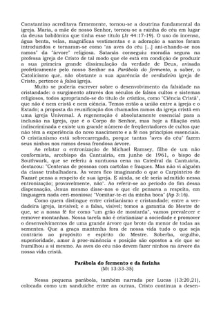 Constantino acreditava firmemente, tornou-se a doutrina fundamental da
igreja. Maria, a mãe de nosso Senhor, tornou-se a rainha do céu em lugar
da deusa babilônica que tinha esse título (Jr 44:17-19). O uso do incenso,
água benta, velas, magníficas vestimentas e a adoração a santos foram
introduzidos e tornaram-se como "as aves do céu [...] ani-nhando-se nos
ramos" da "árvore" religiosa. Satanás conseguiu moradia segura na
professa igreja de Cristo de tal modo que ele está em condição de produzir
a sua primeira grande dissimulação da verdade de Deus, avisada
profeticamente pelo nosso Senhor na Parábola do fermento, a saber, o
Catolicismo que, não obstante a sua aparência de verdadeira igreja de
Cristo, pertence à falsa igreja.
       Muito se poderia escrever sobre o desenvolvimento da falsidade na
cristandade: o surgimento através dos séculos de falsos cultos e sistemas
religiosos, todos apropriando-se do título de cristãos, como "Ciência Cristã",
que não é nem cristã e nem ciência. Temos então a união entre a igreja e o
Estado; a proposta da reunificação dos chamados ramos da igreja cristã em
uma igreja Universal. A regeneração é absolutamente essencial para a
inclusão na Igreja, que é o Corpo do Senhor, mas hoje a filiação está
indiscriminada e existe um grande número de freqüentadores de cultos que
não têm a experiência do novo nascimento e a fé nos princípios essenciais.
O cristianismo está sobrecarregado, porque tantas "aves do céu" fazem
seus ninhos nos ramos dessa frondosa árvore.
       Ao relatar a entronização de Michael Ramsey, filho de um não
conformista, arcebispo da Cantuária, em junho de 1961, o bispo de
Southwark, que se referiu à suntuosa cena na Catedral da Cantuária,
destacou: "Centenas de pessoas com cartolas e fraques. Mas não vi alguém
da classe trabalhadora. Às vezes fico imaginando o que o Carpinteiro de
Nazaré pensa a respeito de sua igreja. E ainda, se ele seria admitido nessa
entronização; provavelmente, não". Ao referir-se ao período do fim dessa
dispensação, Jesus mesmo disse-nos o que ele pensava a respeito, em
linguagem nada ceri-moniosa: "Vomitar-te-ei da minha boca" (Ap 3:16).
       Como quem distingue entre cristianismo e cristandade; entre a ver-
dadeira igreja, invisível; e a falsa, visível; temos a garantia do Mestre de
que, se a nossa fé for como "um grão de mostarda", vamos prevalecer e
remover montanhas. Nossa tarefa não é cristianizar a sociedade e promover
o desenvolvimentos de uma grande árvore que brote da menor de todas as
sementes. Que a graça mantenha fora de nossa vida tudo o que seja
contrário ao propósito e espírito do Mestre. Soberba, orgulho,
superioridade, amor à proe-minência e posição são opostos a ele que se
humilhou a si mesmo. As aves do céu não devem fazer ninhos na árvore da
nossa vida cristã.

                       Parábola do fermento e da farinha
                                 (Mt 13:33-35)

      Nessa pequena parábola, também narrada por Lucas (13:20,21),
colocada como um sanduíche entre as outras, Cristo continua a desen-
 