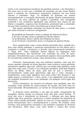 volver o seu ensinamento resultante da parábola anterior, a do Semeador e
dos solos, que se une com a Parábola da mostarda, em que nosso Senhor
prevê a aparição do cristianismo meramente professo, em sua forma
exterior e mundana. Aqui, na Parábola do fermento, ele mostra
antecipadamente a corrupção doutrinária da igreja. Muitos comentaristas,
entretanto, em seus esforços de explicar a parábola, têm conseguido
confundir o seu verdadeiro significado, pois afirmam que ensina de que
forma o evangelho, vagarosa mas firmemente, permeará toda a sociedade,
até que todo o mundo se torne convertido por [e para] Cristo.
      Nas quatro parábolas colocadas em forma de dois pares, a verdade
que todos ensinam é coerente e progressiva:

    Na parábola do Semeador, temos a rejeição da Palavra de Deus;
    a do Joio e do trigo, temos a oposição ao Serviço Divino;
    na da Mostarda, temos o aborto dos Desígnios de Deus;
    na do Fermento e da farinha, temos a corrupção da Agência Divina.

      Para compreender o que o nosso Senhor pretendia dizer, quando pro-
feriu essa última parábola, é essencial examinarmos as três partes que a
compõem: a mulher, o fermento e a farinha. Aqui encontramos novamente
a "regra três". Uma utilização dessas figuras de linguagem feita
independentemente das Escrituras tem resultado em erros de inter-
pretação. Descobriremos que a interpretação popular dessa parábola pode
ser considerada totalmente errada, como mostraremos a seguir.

       Fermento. Começaremos com esse polêmico produto, visto que fer-
mento, quando utilizado de forma figurada, como acontece nessa parábola,
obviamente significa algo ruim. Afirmar que um símile pode significar tanto
algo bom como ruim, é violar a sua utilização simbólica, dada pelo Espírito
Santo na Bíblia. Além do mais, pelo fato de que o fermento é
invariavelmente usado para representar algo que é ruim, corrupto e
insatisfatório, como pode significar esse outra coisa? Seu formato é "tão
rígido quanto a matemática", e deve, então, o seu significado estar sempre
em completa harmonia com a sua utilização, em qualquer outro lugar das
Escrituras.
       Certos intérpretes, na tentativa de adequar essa parábola, que eles
enxergam como símbolo da cristia-nização do mundo, têm feito essa ser
muito discutida. Resumidamente, as escolas de interpretações divergentes
são:
       O fermento nessa parábola é um tipo do poder conquistador do
evangelho. Muitos param na primeira frase dita pelo nosso Senhor: "O
reino dos céus é semelhante ao fermento", e afirmam que essa figura
tipifica algo bom; portanto, representa a vitória completa da influência de
Cristo nesse mundo pervertido. Apesar de essa ser a mais popular e mais
aceita interpretação, não é necessariamente a correta. Na verdade, como
veremos, esse pensamento contradiz o uso simbólico completo do fermento
nas Escrituras. Além disso, essa visão desfaz o ensino das outras
 