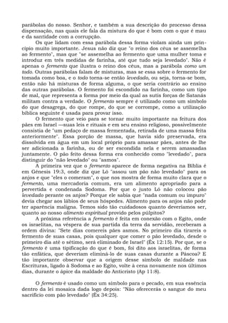 parábolas do nosso. Senhor, e também a sua descrição do processo dessa
dispensação, nas quais ele fala da mistura do que é bom com o que é mau
e da santidade com a corrupção.
      Os que lidam com essa parábola dessa forma violam ainda um prin-
cípio muito importante. Jesus não diz que "o reino dos céus se assemelha
ao fermento", mas que "se assemelha ao fermento que uma mulher toma e
introduz em três medidas de farinha, até que tudo seja levedado". Não é
apenas o fermento que ilustra o reino dos céus, mas a parábola como um
todo. Outras parábolas falam de misturas, mas se essa sobre o fermento for
tomada como boa, e o todo torna-se então levedado, ou seja, torna-se bom,
então não há misturas de forma alguma, o que seria contrário ao ensino
das outras parábolas. O fermento foi escondido na farinha, como um tipo
de mal, que representa a forma por meio da qual as sutis forças de Satanás
militam contra a verdade. O fermento sempre é utilizado como um símbolo
do que desagrega, do que rompe, do que se corrompe, como a utilização
bíblica seguinte é usada para provar isso.
      O fermento que veio para se tornar muito importante na feitura dos
pães em Israel —suas leis e rituais e em seu ensino religioso, possivelmente
consistia de "um pedaço de massa fermentada, retirada de uma massa feita
anteriormente". Essa porção de massa, que havia sido preservada, era
dissolvida em água em um local próprio para amassar pães, antes de lhe
ser adicionada a farinha, ou de ser escondida nela e serem amassadas
juntamente. O pão feito dessa forma era conhecido como "levedado", para
distinguir do "não levedado" ou "asmos".
      A primeira vez que o fermento aparece de forma negativa na Bíblia é
em Gênesis 19:3, onde diz que Ló "assou um pão não levedado" para os
anjos e que "eles o comeram", o que nos mostra de forma muito clara que o
fermento, uma mercadoria comum, era um alimento apropriado para a
pervertida e condenada Sodoma. Por que o justo Ló não colocou pão
levedado perante os anjos? Porque ele sabia que "nada comum ou impuro"
devia chegar aos lábios de seus hóspedes. Alimento para os anjos não pode
ter aparência maligna. Temos sido tão cuidadosos quanto deveríamos ser,
quanto ao nosso alimento espiritual provido pelos púlpitos?
      A próxima referência a fermento é feita em conexão com o Egito, onde
os israelitas, na véspera de sua partida da terra da servidão, receberam a
ordem divina: "Sete dias comereis pães asmos. No primeiro dia tirareis o
fermento de suas casas, pois qualquer que comer o pão levedado, desde o
primeiro dia até o sétimo, será eliminado de Israel" (Êx 12:15). Por que, se o
fermento é uma tipificação do que é bom, foi dito aos israelitas, de forma
tão enfática, que deveriam eliminá-lo de suas casas durante a Páscoa? E
tão importante observar que a origem desse símbolo de maldade nas
Escrituras, ligado à Sodoma e ao Egito, volte à cena novamente nos últimos
dias, durante o ápice da maldade do Anticristo (Ap 11:8).

      O fermento é usado como um símbolo para o pecado, em sua essência
dentro da lei mosaica dada logo depois: "Não oferecerás o sangue do meu
sacrifício com pão levedado" (Êx 34:25).
 