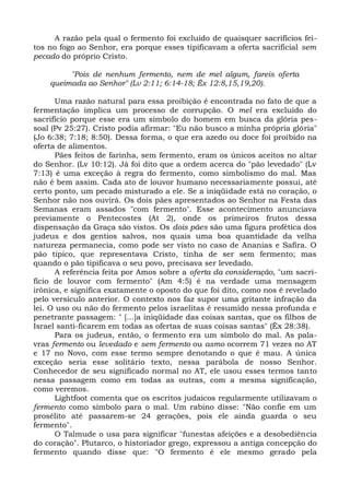 A razão pela qual o fermento foi excluído de quaisquer sacrifícios fei-
tos no fogo ao Senhor, era porque esses tipificavam a oferta sacrificial sem
pecado do próprio Cristo.

         "Pois de nenhum fermento, nem de mel algum, fareis oferta
    queimada ao Senhor" (Lv 2:11; 6:14-18; Êx 12:8,15,19,20).

      Uma razão natural para essa proibição é encontrada no fato de que a
fermentação implica um processo de corrupção. O mel era excluído do
sacrifício porque esse era um símbolo do homem em busca da glória pes-
soal (Pv 25:27). Cristo podia afirmar: "Eu não busco a minha própria glória"
(Jo 6:38; 7:18; 8:50). Dessa forma, o que era azedo ou doce foi proibido na
oferta de alimentos.
      Pães feitos de farinha, sem fermento, eram os únicos aceitos no altar
do Senhor. (Lv 10:12). Já foi dito que a ordem acerca do "pão levedado" (Lv
7:13) é uma exceção à regra do fermento, como simbolismo do mal. Mas
não é bem assim. Cada ato de louvor humano necessariamente possui, até
certo ponto, um pecado misturado a ele. Se a iniqüidade está no coração, o
Senhor não nos ouvirá. Os dois pães apresentados ao Senhor na Festa das
Semanas eram assados "com fermento". Esse acontecimento anunciava
previamente o Pentecostes (At 2), onde os primeiros frutos dessa
dispensação da Graça são vistos. Os dois pães são uma figura profética dos
judeus e dos gentios salvos, nos quais uma boa quantidade da velha
natureza permanecia, como pode ser visto no caso de Ananias e Safira. O
pão típico, que representava Cristo, tinha de ser sem fermento; mas
quando o pão tipificava o seu povo, precisava ser levedado.
      A referência feita por Amos sobre a oferta da consideração, "um sacri-
fício de louvor com fermento" (Am 4:5) é na verdade uma mensagem
irônica, e significa exatamente o oposto do que foi dito, como nos é revelado
pelo versículo anterior. O contexto nos faz supor uma gritante infração da
lei. O uso ou não do fermento pelos israelitas é resumido nessa profunda e
penetrante passagem: " [...]a iniqüidade das coisas santas, que os filhos de
Israel santi-ficarem em todas as ofertas de suas coisas santas" (Êx 28:38).
      Para os judeus, então, o fermento era um símbolo do mal. As pala-
vras fermento ou levedado e sem fermento ou asmo ocorrem 71 vezes no AT
e 17 no Novo, com esse termo sempre denotando o que é mau. A única
exceção seria esse solitário texto, nessa parábola de nosso Senhor.
Conhecedor de seu significado normal no AT, ele usou esses termos tanto
nessa passagem como em todas as outras, com a mesma significação,
como veremos.
      Lightfoot comenta que os escritos judaicos regularmente utilizavam o
fermento como símbolo para o mal. Um rabino disse: "Não confie em um
prosélito até passarem-se 24 gerações, pois ele ainda guarda o seu
fermento".
      O Talmude o usa para significar "funestas afeições e a desobediência
do coração". Plutarco, o historiador grego, expressou a antiga concepção do
fermento quando disse que: "O fermento é ele mesmo gerado pela
 