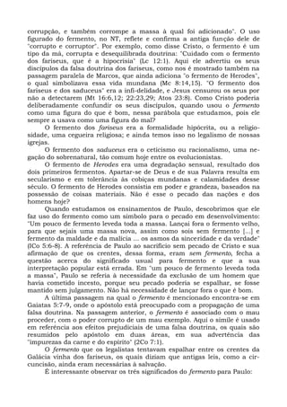 corrupção, e também corrompe a massa à qual foi adicionado". O uso
figurado do fermento, no NT, reflete e confirma a antiga função dele de
"corrupto e corruptor". Por exemplo, como disse Cristo, o fermento é um
tipo da má, corrupta e desequilibrada doutrina: "Cuidado com o fermento
dos fariseus, que é a hipocrisia" (Lc 12:1). Aqui ele advertiu os seus
discípulos da falsa doutrina dos fariseus, como nos é mostrado também na
passagem paralela de Marcos, que ainda adiciona "o fermento de Herodes",
o qual simbolizava essa vida mundana (Mc 8:14,15). "O fermento dos
fariseus e dos saduceus" era a infi-delidade, e Jesus censurou os seus por
não a detectarem (Mt 16:6,12; 22:23,29; Atos 23:8). Como Cristo poderia
deliberadamente confundir os seus discípulos, quando usou o fermento
como uma figura do que é bom, nessa parábola que estudamos, pois ele
sempre a usava como uma figura do mal?
      O fermento dos fariseus era a formalidade hipócrita, ou a religio-
sidade, uma cegueira religiosa; e ainda temos isso no legalismo de nossas
igrejas.
      O fermento dos saduceus era o ceticismo ou racionalismo, uma ne-
gação do sobrenatural, tão comum hoje entre os evolucionistas.
      O fermento de Herodes era uma degradação sensual, resultado dos
dois primeiros fermentos. Apartar-se de Deus e de sua Palavra resulta em
secularismo e em tolerância às cobiças mundanas e calamidades desse
século. O fermento de Herodes consistia em poder e grandeza, baseados na
possessão de coisas materiais. Não é esse o pecado das nações e dos
homens hoje?
      Quando estudamos os ensinamentos de Paulo, descobrimos que ele
faz uso do fermento como um símbolo para o pecado em desenvolvimento:
"Um pouco de fermento leveda toda a massa. Lançai fora o fermento velho,
para que sejais uma massa nova, assim como sois sem fermento [...] e
fermento da maldade e da malícia ... os asmos da sinceridade e da verdade"
(ICo 5:6-8). A referência de Paulo ao sacrifício sem pecado de Cristo e sua
afirmação de que os crentes, dessa forma, eram sem fermento, fecha a
questão acerca do significado usual para fermento e que a sua
interpretação popular está errada. Em "um pouco de fermento leveda toda
a massa", Paulo se referia à necessidade da exclusão de um homem que
havia cometido incesto, porque seu pecado poderia se espalhar, se fosse
mantido sem julgamento. Não há necessidade de lançar fora o que é bom.
      A última passagem na qual o fermento é mencionado encontra-se em
Gaiatas 5:7-9, onde o apóstolo está preocupado com a propagação de uma
falsa doutrina. Na passagem anterior, o fermento é associado com o mau
proceder, com o poder corrupto de um mau exemplo. Aqui o símile é usado
em referência aos efeitos prejudiciais de uma falsa doutrina, os quais são
resumidos pelo apóstolo em duas áreas, em sua advertência das
"impurezas da carne e do espírito" (2Co 7:1).
      O fermento que os legalistas tentavam espalhar entre os crentes da
Galácia vinha dos fariseus, os quais diziam que antigas leis, como a cir-
cuncisão, ainda eram necessárias à salvação.
      É interessante observar os três significados do fermento para Paulo:
 