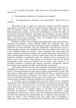 1. E chamado "persuasivo", algo que exerce uma poderosa e emotiva
influência;

     2. Ele atrapalha o homem na "obediência à verdade";

    3.     É expressamente chamado "não pertencente" àquele que nos
chamou.

      Pink observa que "é digno de nota que a palavra fermento apareça
exatamente treze vezes no NT, um número sempre associado com o mal e a
obra de Satanás. Dessa forma, como podemos observar, esse tipo de
fermentação (na verdade, um início de putrefação) é, através de todas as
Escrituras, de forma uniforme, unia figura da corrupção —do mal". Apesar
desses fatos evidentes, muitos estudiosos antigos e modernos persistem em
usar o fermento nessa parábola como um símbolo para as benéficas
influências do evangelho no mundo.
      Martinho Lutero, em sua Exposi-tion [Exposição], trata dessa forma o
fermento da parábola: "Nosso Senhor deseja nos confortar com essa
similitude, e deu-a a nós para que entendamos que o evangelho, como uma
porção de um novo fermento, uma vez misturado à raça humana, que é a
nossa, jamais cessará a sua atividade até o fim dos tempos; mas antes fará
o seu trabalho dentro da massa, a favor daqueles que estão para ser
salvos, apesar das portas do inferno. Da mesma forma que esse fermento,
uma vez misturado à massa, nunca se separa dela, visto ter mudado a sua
natureza, também é impossível para os cristãos serem arrancados de
Cristo. Pois Jesus, como uma porção de fermento, está de tal forma
incorporado neles, para que formem um só corpo, uma massa [...] o
fermento também é a Palavra que renova o homem". Estudiosos, através
dos tempos, têm seguido esse falso raciocínio dos reformistas.
      Já Stration acha que temos uma excelente ilustração acerca da ori-
ginalidade de Jesus, em seu uso do fermento: "No pensamento dos ou-
vintes, o fermento sempre foi visto como o poder contaminador do mal; mas
aqui Jesus o aplica para o poder transformador de Deus, e concede um uso
inteiramente novo para o fermento, com toda a certeza". Mas o Senhor,
como um profundo estudante do AT, que com certeza o era, porventura se
oporia contra o antigo e inspirado significado do fermento?
      A. B. Bruce, que nos proporcionou um rico estudo em seu Parabolic
teaching of Christ [Ensino parabólico de Cristo], traz juntos os três símbolos:
"vocês são o sal"; "vocês são a luz"; "vocês são o fermento do mundo". Mas
Jesus disse que o fermento tinha de ser escondido na farinha. Então, na
aplicação de Bruce, os cristãos devem se esconder no mundo e não
confessar abertamente o Mestre. Butterick diz que o fermento, usado
normalmente, mesmo por Jesus "como um símbolo da influência do mal,
não deve nos distanciar da interpretação que é explícita nessa parábola —o
reino de Deus é uma influência que tem poder para se espalhar e
influenciar; esse conquista a vida dos seres humanos, da mesma forma que
 