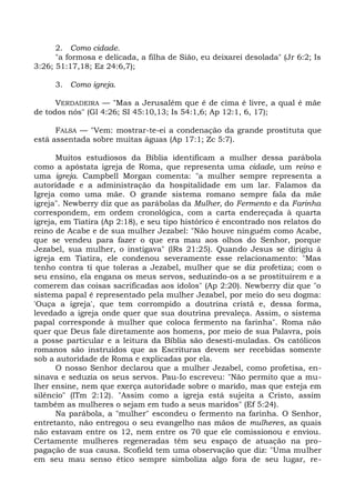 2. Como cidade.
      "a formosa e delicada, a filha de Sião, eu deixarei desolada" (Jr 6:2; Is
3:26; 51:17,18; Ez 24:6,7);

     3. Como igreja.

      VERDADEIRA — "Mas a Jerusalém que é de cima é livre, a qual é mãe
de todos nós" (Gl 4:26; SI 45:10,13; Is 54:1,6; Ap 12:1, 6, 17);

      FALSA — "Vem: mostrar-te-ei a condenação da grande prostituta que
está assentada sobre muitas águas (Ap 17:1; Zc 5:7).

      Muitos estudiosos da Bíblia identificam a mulher dessa parábola
como a apóstata igreja de Roma, que representa uma cidade, um reino e
uma igreja. Campbell Morgan comenta: "a mulher sempre representa a
autoridade e a administração da hospitalidade em um lar. Falamos da
Igreja como uma mãe. O grande sistema romano sempre fala da mãe
igreja". Newberry diz que as parábolas da Mulher, do Fermento e da Farinha
correspondem, em ordem cronológica, com a carta endereçada à quarta
igreja, em Tiatira (Ap 2:18), e seu tipo histórico é encontrado nos relatos do
reino de Acabe e de sua mulher Jezabel: "Não houve ninguém como Acabe,
que se vendeu para fazer o que era mau aos olhos do Senhor, porque
Jezabel, sua mulher, o instigava" (lRs 21:25). Quando Jesus se dirigiu à
igreja em Tiatira, ele condenou severamente esse relacionamento: "Mas
tenho contra ti que toleras a Jezabel, mulher que se diz profetiza; com o
seu ensino, ela engana os meus servos, seduzindo-os a se prostituírem e a
comerem das coisas sacrificadas aos ídolos" (Ap 2:20). Newberry diz que "o
sistema papal é representado pela mulher Jezabel, por meio do seu dogma:
'Ouça a igreja', que tem corrompido a doutrina cristã e, dessa forma,
levedado a igreja onde quer que sua doutrina prevaleça. Assim, o sistema
papal corresponde à mulher que coloca fermento na farinha". Roma não
quer que Deus fale diretamente aos homens, por meio de sua Palavra, pois
a posse particular e a leitura da Bíblia são desesti-muladas. Os católicos
romanos são instruídos que as Escrituras devem ser recebidas somente
sob a autoridade de Roma e explicadas por ela.
      O nosso Senhor declarou que a mulher Jezabel, como profetisa, en-
sinava e seduzia os seus servos. Pau-Io escreveu: "Não permito que a mu-
lher ensine, nem que exerça autoridade sobre o marido, mas que esteja em
silêncio" (lTm 2:12). "Assim como a igreja está sujeita a Cristo, assim
também as mulheres o sejam em tudo a seus maridos" (Ef 5:24).
      Na parábola, a "mulher" escondeu o fermento na farinha. O Senhor,
entretanto, não entregou o seu evangelho nas mãos de mulheres, as quais
não estavam entre os 12, nem entre os 70 que ele comissionou e enviou.
Certamente mulheres regeneradas têm seu espaço de atuação na pro-
pagação de sua causa. Scofield tem uma observação que diz: "Uma mulher
em seu mau senso ético sempre simboliza algo fora de seu lugar, re-
 