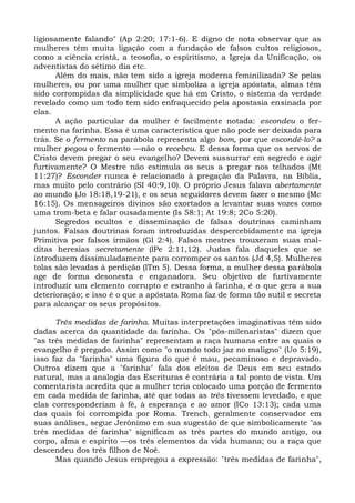 ligiosamente falando" (Ap 2:20; 17:1-6). E digno de nota observar que as
mulheres têm muita ligação com a fundação de falsos cultos religiosos,
como a ciência cristã, a teosofia, o espiritismo, a Igreja da Unificação, os
adventistas do sétimo dia etc.
      Além do mais, não tem sido a igreja moderna feminilizada? Se pelas
mulheres, ou por uma mulher que simboliza a igreja apóstata, almas têm
sido corrompidas da simplicidade que há em Cristo, o sistema da verdade
revelado como um todo tem sido enfraquecido pela apostasia ensinada por
elas.
      A ação particular da mulher é facilmente notada: escondeu o fer-
mento na farinha. Essa é uma característica que não pode ser deixada para
trás. Se o fermento na parábola representa algo bom, por que escondê-lo? a
mulher pegou o fermento —não o recebeu. E dessa forma que os servos de
Cristo devem pregar o seu evangelho? Devem sussurrar em segredo e agir
furtivamente? O Mestre não estimula os seus a pregar nos telhados (Mt
11:27)? Esconder nunca é relacionado à pregação da Palavra, na Bíblia,
mas muito pelo contrário (SI 40:9,10). O próprio Jesus falava abertamente
ao mundo (Jo 18:18,19-21), e os seus seguidores devem fazer o mesmo (Mc
16:15). Os mensageiros divinos são exortados a levantar suas vozes como
uma trom-beta e falar ousadamente (Is 58:1; At 19:8; 2Co 5:20).
      Segredos ocultos e disseminação de falsas doutrinas caminham
juntos. Falsas doutrinas foram introduzidas despercebidamente na igreja
Primitiva por falsos irmãos (Gl 2:4). Falsos mestres trouxeram suas mal-
ditas heresias secretamente (lPe 2:11,12). Judas fala daqueles que se
introduzem dissimuladamente para corromper os santos (Jd 4,5). Mulheres
tolas são levadas à perdição (lTm 5). Dessa forma, a mulher dessa parábola
age de forma desonesta e enganadora. Seu objetivo de furtivamente
introduzir um elemento corrupto e estranho à farinha, é o que gera a sua
deterioração; e isso é o que a apóstata Roma faz de forma tão sutil e secreta
para alcançar os seus propósitos.

      Três medidas de farinha. Muitas interpretações imaginativas têm sido
dadas acerca da quantidade da farinha. Os "pós-milenaristas" dizem que
"as três medidas de farinha" representam a raça humana entre as quais o
evangelho é pregado. Assim como "o mundo todo jaz no maligno" (Uo 5:19),
isso faz da "farinha" uma figura do que é mau, pecaminoso e depravado.
Outros dizem que a "farinha" fala dos eleitos de Deus em seu estado
natural, mas a analogia das Escrituras é contrária a tal ponto de vista. Um
comentarista acredita que a mulher teria colocado uma porção de fermento
em cada medida de farinha, até que todas as três tivessem levedado, e que
elas corresponderiam à fé, à esperança e ao amor (ICo 13:13); cada uma
das quais foi corrompida por Roma. Trench; geralmente conservador em
suas análises, segue Jerônimo em sua sugestão de que simbolicamente "as
três medidas de farinha" significam as três partes do mundo antigo, ou
corpo, alma e espírito —os três elementos da vida humana; ou a raça que
descendeu dos três filhos de Noé.
      Mas quando Jesus empregou a expressão: "três medidas de farinha",
 