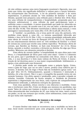 ele não utilizou apenas uma mera linguagem ocasional e figurada, mas um
texto que tinha um significado definitivo e valioso para a mente hebraica.
Na interpretação das Escrituras, "a lei da primeira menção" é de suma
importância. A primeira alusão às "três medidas de farinha" é feita por
Abraão, quando esse preparou uma refeição para o Senhor (Gn 18:6). Essa
era uma refeição de companheirismo e hospitalidade, preparada para um
visitante sobrenatural, e uma refeição da qual participavam tanto o
anfitrião como o convidado. A menor quantidade que pode ser oferecida em
uma oferta de cereais, de acordo com a lei, era um ômer, a décima parte de
uma efa (Êx 16:36). Três décimos constituíam a oferta mais comum, e essa
passagem é mencionada sete vezes (Nm 15:9; 28:12,20,28; 29:3,9,14).
      A "medida", na parábola, era a terça parte de uma efa; portanto, três
medidas eram iguais a uma efa —a mesma quantidade oferecida por
Gideão e Ana (Jz 6:18,19; ISm 1:24); e a mesma quantidade ordenada para
uma oferta de cereais no livro de Ezequiel (45:24; 46:5,7,11). Entretanto,
há um relacionamento distinto entre as "três medidas de farinha" e a fonte
de cereais (ou carne) que recebe uma ordem específica: "Nenhuma oferta de
cereais, que fizerdes ao Senhor, se fará com fermento" (Lv 2:11). Dessa
forma, quando a mulher escondeu o fermento na farinha, fez algo que Deus
proibiu. Misturou um elemento estranho à farinha.
      Uma oferta de cereais tipifica "a hospitalidade de uma alma para com
Deus, e a hospitalidade de Deus para com uma alma". Cristo é o alimento
de seu povo, que é partilhado na comunhão com Deus. Jesus é o pão da
vida, e a sua doutrina é o bem mais valioso da Noiva de Cristo. A manu-
tenção de tal doutrina pura é a sua maior responsabilidade. Infelizmente, a
igreja a tem adulterado com fermento!
      A farinha pode ainda ser enxergada como a própria Igreja. Cristo,
como a grão de trigo, que cai no solo e morre, produz uma colheita por si
mesmo. A farinha vem do trigo e Paulo fala da verdadeira igreja como "um
só pão" (ICo 10:17). Ordinariamente, quando o fermento é misturado à
farinha, ele a faz crescer. Não é o que o evangelho faz quando entra em um
coração humano. Um efeito oposto é produzido, pois o pecador culpado se
rebaixa, humilde. Colocada de forma simples, a Parábola do fermento
representa a degeneração em sua força, uma ruptura do companheirismo
divinamente ordenado, a influência corrupta da apostasia.
      Com essa parábola, Jesus conclui o seu discurso à multidão. Como
não o receberam como Rei, Cristo se dirigia aos mesmos em parábolas, nas
quais "falou de coisas que traziam à mente a sua rejeição e um aspecto do
reino desconhecido das revelações do AT, que tinha em vista, tanto o reino
em poder, ou de um restante que recebe, entre sofrimentos, como a palavra
do que tinha sido rejeitado".

                      Parábola do tesouro e do campo
                                   (Mt 13:44)

     O nosso Senhor não mais se encontrava com a multidão na beira do
mar, local muito conveniente para uma pregação, onde ele se dispôs ao
 