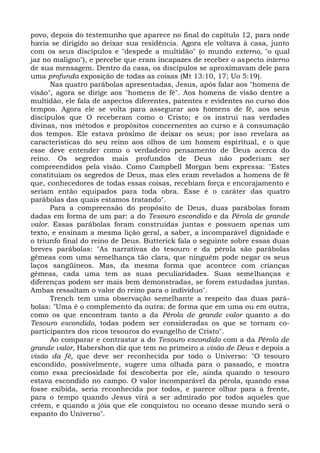 povo, depois do testemunho que aparece no final do capítulo 12, para onde
havia se dirigido ao deixar sua residência. Agora ele voltava à casa, junto
com os seus discípulos e "despede a multidão" (o mundo externo, "o qual
jaz no maligno"), e percebe que eram incapazes de receber o aspecto interno
de sua mensagem. Dentro da casa, os discípulos se aproximavam dele para
uma profunda exposição de todas as coisas (Mt 13:10, 17; Uo 5:19).
      Nas quatro parábolas apresentadas, Jesus, após falar aos "homens de
visão", agora se dirige aos "homens de fé". Aos homens de visão dentre a
multidão, ele fala de aspectos diferentes, patentes e evidentes no curso dos
tempos. Agora ele se volta para assegurar aos homens de fé, aos seus
discípulos que O receberam como o Cristo; e os instrui nas verdades
divinas, nos métodos e propósitos concernentes ao curso e à consumação
dos tempos. Ele estava próximo de deixar os seus; por isso revelara as
características do seu reino aos olhos de um homem espiritual, e o que
esse deve entender como o verdadeiro pensamento de Deus acerca do
reino. Os segredos mais profundos de Deus não poderiam ser
compreendidos pela visão. Como Campbell Morgan bem expressa: "Estes
constituíam os segredos de Deus, mas eles eram revelados a homens de fé
que, conhecedores de todas essas coisas, recebiam força e encorajamento e
seriam então equipados para toda obra. Esse é o caráter das quatro
parábolas das quais estamos tratando".
      Para a compreensão do propósito de Deus, duas parábolas foram
dadas em forma de um par: a do Tesouro escondido e da Pérola de grande
valor. Essas parábolas foram construídas juntas e possuem apenas um
texto, e ensinam a mesma lição geral, a saber, a incomparável dignidade e
o triunfo final do reino de Deus. Butterick fala o seguinte sobre essas duas
breves parábolas: "As narrativas do tesouro e da pérola são parábolas
gêmeas com uma semelhança tão clara, que ninguém pode negar os seus
laços sangüíneos. Mas, da mesma forma que acontece com crianças
gêmeas, cada uma tem as suas peculiaridades. Suas semelhanças e
diferenças podem ser mais bem demonstradas, se forem estudadas juntas.
Ambas ressaltam o valor do reino para o indivíduo".
      Trench tem uma observação semelhante a respeito das duas pará-
bolas: "Uma é o complemento da outra: de forma que em uma ou em outra,
como os que encontram tanto a da Pérola de grande valor quanto a do
Tesouro escondido, todas podem ser consideradas os que se tornam co-
participantes dos ricos tesouros do evangelho de Cristo".
      Ao comparar e contrastar a do Tesouro escondido com a da Pérola de
grande valor, Habershon diz que tem no primeiro a visão de Deus e depois a
visão da fé, que deve ser reconhecida por todo o Universo: "O tesouro
escondido, possivelmente, sugere uma olhada para o passado, e mostra
como essa preciosidade foi descoberta por ele, ainda quando o tesouro
estava escondido no campo. O valor incomparável da pérola, quando essa
fosse exibida, seria reconhecida por todos, e parece olhar para a frente,
para o tempo quando Jesus virá a ser admirado por todos aqueles que
crêem, e quando a jóia que ele conquistou no oceano desse mundo será o
espanto do Universo".
 