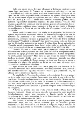 Indo um pouco além, devemos observar a distinção existente entre
essas duas parábolas: O Tesouro, no pensamento coletivo, precisa ser
constituído de unidades, de peças preciosas, como moedas e jóias de vários
tipos. Na da Pérola de grande valor, entretanto, há apenas um objeto. Esse
uso do simbo-lismo duplo foi explicado por José, muito tempo antes dos
dias de Cristo (Gn 41:23). Esses dois retratos colocados juntos, então,
parecem representar diferentes aspectos de uma mesma verdade. Mas
ambas as parábolas terminam em um mesmo ponto: a finalização do pro-
pósito. Juntas, enfatizam duas verdades: o fato de que tanto o Tesouro
escondido como a Pérola de grande valor não têm preço, e a alegria é do
comprador.
       Essas parábolas estudadas têm ainda outro propósito. Se tivéssemos
apenas as parábolas anteriores, como a do Semeador; do Trigo e do Joio; da
Semente de Mostarda; e do Fermento, com suas visões sombrias e
pessimistas, seríamos tentados a perguntar: "O propósito divino acabará
em fracasso? Triunfará o inimigo?" Mas dentro da casa, todos os temores
que os discípulos pudessem ter quanto à vitória final foram aniquilados.
"Quando tentei compreender isso, fiquei sobremodo perturbado, até que
entrei no santuário de Deus; então entendi o fim deles" (SI 73:16,17).
       Quando olhamos ao nosso redor, para a condição terrível em que se
encontra esse mundo; quando olhamos para a divisão e o empobrecimento
espiritual da igreja, podemos nos sentir desanimados. Muitos perguntam:
"O cristianismo fracassou?" Mas para os que crêem no sempre vitorioso
Senhor, podemos dividir com ele o seu otimismo, baseado na obra
misteriosa e escondida de Deus, mesmo em uma era desencoraj adora e
dominada pelo diabo. Os moinhos de Deus parecem moer devagar, mas,
com certeza, trabalham muito bem.
       Após narrar as suas parábolas, Jesus pergunta aos homens de fé:
"Vocês entenderam todas estas coisas?". Eles responderam: "Sim, Senhor".
Ele satisfatoriamente liquidou qualquer dúvida que pudessem ter, ao
utilizar-se dos recursos e figuras abaixo:
       Na parábola do Tesouro, ele acalmou a desconfiança de que a peque-
na terra seja como um pródigo fracassado, em meio à um universo be-
nevolente. Hendrik von Loon escreveu acerca deste mundo: "Nosso planeta
é de quinta grandeza que gira ao redor de uma estrela de décima grandeza,
em um canto esquecido do Universo". Mas Jesus nos assegura que o
mundo é o objeto de sua aliança, o qual ele comprou com a manifestação
de sua glória.
       A Pérola de grande valor nos revela a vitória final de Deus diante do
fracasso humano. Como veremos, quando examinarmos essa parábola
detalhadamente, aquele que comprou a Pérola revela "a gloriosa
transformação do ódio assassino de uma humanidade pecaminosa em
redenção, por meio do amor de Deus".
       Em resumo, o Senhor deu aos seus a certeza de que a justiça será
executada. Hoje em dia, muita semente que foi plantada parece
desperdiçada, pois enquanto o joio domina o campo do trigo, a semente de
mostarda está pervertida e o fermento corrompe a farinha; mas o momento
 