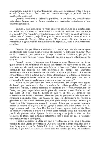 se aproxima em que o Senhor fará uma inapelável separação entre o bem e
o mal. O seu intento final para um mundo corrupto e pecaminoso é a
purificação universal.
      Quando voltamos à primeira parábola, a do Tesouro, descobrimos
nela duas figuras que já foram usadas em parábolas anteriores, e que
trazem significado.

      Campo. Jesus disse que "o reino dos céus assemelha-se a um tesouro
escondido em um campo". Anteriormente ele tinha declarado que "o campo
é o mundo". Por "mundo", entendemos o globo terrestre no qual vivemos e
habitamos. O "tesouro, seja lá o que for, está escondido neste campo. A
interpretação de Trench difere desta: "Para mim", diz ele, "o campo
representa a igreja visível, em distinção da espiritual, com a qual o tesouro
combina".

      Homem. Em parábolas anteriores, o "homem" que semeia no campo é
identificado pelo nosso Senhor como ele mesmo: "O Filho do homem". Que
ele é o "homem" que esconde e protege o tesouro, é evidente, porque na
parábola ele nos dá uma representação do mundo e do seu relacionamento
com ele.
      Quando nos aproximamos para interpretar a parábola como um todo,
quão confuso nos tornamos em razão das diferentes exposições dadas. Um
bom número de escritores tem nos feito acreditar que "Cristo é o tesouro
escondido no campo; ele está escondido no campo das Sagradas
Escrituras, onde é subentendido por meio de tipos e parábolas". Enquanto
concordamos com a última parte dessa declaração, rejeitamos a primeira,
por ser completamente contra as Escrituras. Como pode ele ser o
comprador do campo, o dono do tesouro e o próprio tesouro?
      Ainda há os que vêem no "tesouro escondido no campo" uma figura
de Israel, particularmente das chamadas dez tribos perdidas. Desde os
primeiros tempos, a Israel redimida é chamada de "o tesouro peculiar" de
Deus, "um povo especial separado para ele mesmo", e um "diadema real"
(Êx 19:5; Dt 7:6; 14:2; SI 135:4; Is 62:1-4; Jr 31:1-3). Aqueles que
sustentam ser Israel o tesouro, afirmam que foi por causa dele que Deus
comprou o mundo, como um teatro no qual ele demonstra às nações a
grandeza do seu amor imutável pelo seu povo antigo e oculto. Afirma que
Deus tem dois corpos compostos de pessoas eleitas, por meio das quais ele
pretende revelar as riquezas de sua graça e glória, nas duas esferas do seu
império —o mundo e os céus. Um desses é Israel, apresentado na Parábola
do tesouro escondido; o outro é a igreja, como demonstrado na Parábola da
pérola de grande valor. Apesar de crermos que os judeus são um dos
tesouros de Deus, não estamos satisfeitos com a idéia de que o "tesouro"
seja unicamente o povo judeu.
      É difícil conciliar a idéia de que a verdadeira igreja seja o tesouro
escondido que Cristo encontrou (e Que deu tudo de si para adquirir) com o
fato de que a igreja de Cristo foi eleita por Deus antes da fundação do
mundo, e que Cristo está relacionado com tal escolha (Ef 1:4). Já existente
 