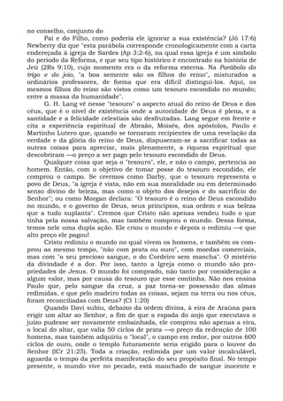 no conselho, conjunto do
       Pai e do Filho, como poderia ele ignorar a sua existência? (Jó 17:6)
Newberry diz que "esta parábola corresponde cronologicamente com a carta
endereçada à igreja de Sardes (Ap 3:2-6), na qual essa igreja é um símbolo
do período da Reforma, e que seu tipo histórico é encontrado na história de
Jeú (2Rs 9:10), cujo momento era o da reforma externa. Na Parábola do
trigo e do joio, "a boa semente são os filhos do reino", misturados a
ordinários professores, de forma que era difícil distingui-los. Aqui, os
mesmos filhos do reino são vistos como um tesouro escondido no mundo;
entre a massa da humanidade".
       G. H. Lang vê nesse "tesouro" o aspecto atual do reino de Deus e dos
céus, que é o nível de existência onde a autoridade de Deus é plena, e a
santidade e a felicidade celestiais são desfrutadas. Lang segue em frente e
cita a experiência espiritual de Abraão, Moisés, dos apóstolos, Paulo e
Martinho Lutero que, quando se tornaram recipientes de uma revelação da
verdade e da glória do reino de Deus, dispuseram-se a sacrificar todas as
outras coisas para apreciar, mais plenamente, a riqueza espiritual que
descobriram —o preço a ser pago pelo tesouro escondido de Deus.
       Qualquer coisa que seja o "tesouro", ele, e não o campo, pertencia ao
homem. Então, com o objetivo de tomar posse do tesouro escondido, ele
comprou o campo. Se crermos como Darby, que o tesouro representa o
povo de Deus, "a igreja é vista, não em sua moralidade ou em determinado
senso divino de beleza, mas como o objeto dos desejos e do sacrifício do
Senhor"; ou como Morgan declara: "O tesouro é o reino de Deus escondido
no mundo, e o governo de Deus, seus princípios, sua ordem e sua beleza
que a tudo suplanta". Cremos que Cristo não apenas vendeu tudo o que
tinha pela nossa salvação, mas também comprou o mundo. Dessa forma,
temos nele uma dupla ação. Ele criou o mundo e depois o redimiu —e que
alto preço ele pagou!
       Cristo redimiu o mundo no qual vivem os homens, e também os com-
prou ao mesmo tempo, "não com prata ou ouro", com moedas comerciais,
mas com "o seu precioso sangue, o do Cordeiro sem mancha". O mistério
da divindade é a dor. Por isso, tanto a Igreja como o mundo são pro-
priedades de Jesus. O mundo foi comprado, não tanto por consideração a
algum valor, mas por causa do tesouro que esse continha. Não nos ensina
Paulo que, pelo sangue da cruz, a paz torna-se possessão das almas
redimidas, e que pelo madeiro todas as coisas, sejam na terra ou nos céus,
foram reconciliadas com Deus? (Cl 1:20)
       Quando Davi subiu, debaixo da ordem divina, à eira de Araúna para
erigir um altar ao Senhor, a fim de que a espada do anjo que executava o
juízo pudesse ser novamente embainhada, ele comprou não apenas a eira,
o local do altar, que valia 50 ciclos de prata —o preço da redenção de 100
homens, mas também adquiriu o "local", o campo em redor, por outros 600
ciclos de ouro, onde o templo futuramente seria erigido para o louvor do
Senhor (lCr 21:25). Toda a criação, redimida por um valor incalculável,
aguarda o tempo da perfeita manifestação do seu propósito final. No tempo
presente, o mundo vive no pecado, está manchado de sangue inocente e
 