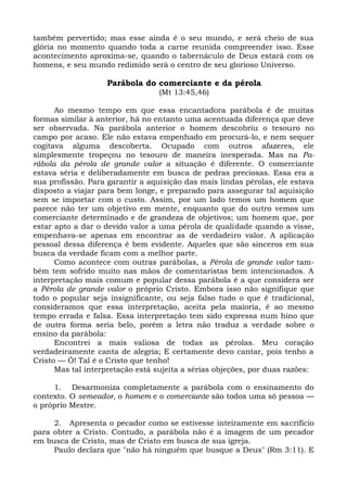 também pervertido; mas esse ainda é o seu mundo, e será cheio de sua
glória no momento quando toda a carne reunida compreender isso. Esse
acontecimento aproxima-se, quando o tabernáculo de Deus estará com os
homens, e seu mundo redimido será o centro de seu glorioso Universo.

                   Parábola do comerciante e da pérola
                                  (Mt 13:45,46)

      Ao mesmo tempo em que essa encantadora parábola é de muitas
formas similar à anterior, há no entanto uma acentuada diferença que deve
ser observada. Na parábola anterior o homem descobriu o tesouro no
campo por acaso. Ele não estava empenhado em procurá-lo, e nem sequer
cogitava alguma descoberta. Ocupado com outros afazeres, ele
simplesmente tropeçou no tesouro de maneira inesperada. Mas na Pa-
rábola da pérola de grande valor a situação é diferente. O comerciante
estava séria e deliberadamente em busca de pedras preciosas. Essa era a
sua profissão. Para garantir a aquisição das mais lindas pérolas, ele estava
disposto a viajar para bem longe, e preparado para assegurar tal aquisição
sem se importar com o custo. Assim, por um lado temos um homem que
parece não ter um objetivo em mente, enquanto que do outro vemos um
comerciante determinado e de grandeza de objetivos; um homem que, por
estar apto a dar o devido valor a uma pérola de qualidade quando a visse,
empenhava-se apenas em encontrar as de verdadeiro valor. A aplicação
pessoal dessa diferença é bem evidente. Aqueles que são sinceros em sua
busca da verdade ficam com a melhor parte.
      Como acontece com outras parábolas, a Pérola de grande valor tam-
bém tem sofrido muito nas mãos de comentaristas bem intencionados. A
interpretação mais comum e popular dessa parábola é a que considera ser
a Pérola de grande valor o próprio Cristo. Embora isso não signifique que
todo o popular seja insignificante, ou seja falso tudo o que é tradicional,
consideramos que essa interpretação, aceita pela maioria, é ao mesmo
tempo errada e falsa. Essa interpretação tem sido expressa num hino que
de outra forma seria belo, porém a letra não traduz a verdade sobre o
ensino da parábola:
      Encontrei a mais valiosa de todas as pérolas. Meu coração
verdadeiramente canta de alegria; E certamente devo cantar, pois tenho a
Cristo — Ó! Tal é o Cristo que tenho!
      Mas tal interpretação está sujeita a sérias objeções, por duas razões:

     1. Desarmoniza completamente a parábola com o ensinamento do
contexto. O semeador, o homem e o comerciante são todos uma só pessoa —
o próprio Mestre.

     2. Apresenta o pecador como se estivesse inteiramente em sacrifício
para obter a Cristo. Contudo, a parábola não é a imagem de um pecador
em busca de Cristo, mas de Cristo em busca de sua igreja.
     Paulo declara que "não há ninguém que busque a Deus" (Rm 3:11). E
 
