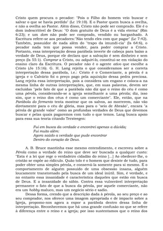Cristo quem procura o pecador: "Pois o Filho do homem veio buscar e
salvar o que se havia perdido" (Lc 19:10). E o Pastor quem busca a ovelha,
e não a ovelha ao Pastor. Além disso, Cristo não pode ser comprado. Ele é o
dom indescritível de Deus: "O dom gratuito de Deus é a vida eterna" (Rm
6:23); e um dom não pode ser comprado, vendido ou barganhado. A
Escritura refere-se aos pecadores:"Não tendo eles com que pagar" (Lc 7:42).
Também, possuidor de nada além do "trapo da imundí-cia" (Is 64:6), o
pecador nada tem que possa vender, para poder comprar a Cristo.
Portanto, essa interpretação dessa parábola inverte de cabeça para baixo a
verdade de Deus, porque ele declara que a salvação é sem dinheiro e sem
preço (Is 55:1). Comprar a Cristo, ou adquiri-lo, constitui-se em violação do
ensino claro da Escritura. O pecador não é o agente ativo que escolhe a
Cristo (Jo 15:16). G. H. Lang rejeita o que consideramos ser a correta
interpretação dessa parábola, i.e.: Cristo é o Comerciante, a pérola é a
igreja e o Calvário foi o preço pago pela aquisição dessa pedra preciosa.
Lang rejeita essa interpretação, pois a considera um engano e coloca-a na
mesma linha de outras interpretações, que, em suas palavras, devem ser
excluídas "pelo fato de que a parábola não diz que o reino do céu é como
uma pérola, considerando-se a igreja semelhante a uma pérola; diz, isso
sim, que o reino dos céus é como um comerciante". Ele, então, que na
Parábola do fermento tenta mostrar que os salvos, ao morrerem, não vão
diretamente para o céu de glória, mas para o "seio de Abraão", encara "a
pérola de grande valor" como as profundas verdades de Deus que devemos
buscar e pelas quais pagaremos com tudo o que temos. Lang busca apoio
para essa sua teoria citando Tersteegen:

          Fui em busca da verdade e encontrei apenas a dúvida;
          Fui muito além:
          Agora saúdo a verdade que pude encontrar
          Dentro do coração de Deus.

      A. B. Bruce mantinha esse mesmo entendimento, e escreveu sobre a
Pérola como a verdade do reino que deve ser buscada a qualquer custo:
"Esta é a lei que rege o verdadeiro cidadão do reino [...] Ao obedecer-lhe, o
cristão se expõe ao ridículo. Quão tolo é o homem que desiste de tudo, para
poder obter uma simples pérola, e conservá-la somente para si mesmo. É o
comportamento de alguém possuído de uma obsessão insana, alguém
loucamente transtornado pela busca de um ideal inútil. Sim, é verdade, e
no entanto essa insanidade é característica daqueles que estão em busca
de Deus. E a insanidade do sábio. Contra essa vulnerável interpretação
permanece o fato de que a busca da pérola, por aquele comerciante, não
era um hobby maluco, mas um negócio sério e sadio.
      Dessa forma, crendo que a descrição dada à pérola, ao seu preço e ao
seu comprador, nos oferece uma imagem apropriada e de impacto sobre a
Igreja, propomo-nos agora a expor a parábola dentro dessa linha de
interpretação. Reconhecemos que há uma grande confusão no que se refere
à diferença entre o reino e a igreja; por isso sustentamos que o reino dos
 
