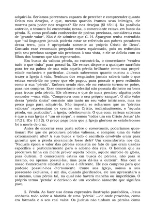 adquiri-la. Seríamos porventura capazes de perceber e compreender quanto
Cristo nos desejou, e que, mesmo quando éramos seus inimigos, ele
morreu para poder nos resgatar? Ele nos desejou (SI 45:11). Na parábola
anterior, o tesouro foi encontrado; nessa, o comerciante estava em busca da
pérola. E, como profundo conhecedor de pedras preciosas, considerou essa
de "grande valor". Não é de admirar que C. H. Spurgeon tenha entendido
que "tal linguagem jamais poderia estar se referindo aos pobres pecadores
dessa terra, pois é apropriada somente ao próprio Cristo de Deus".
Contudo esse renomado pregador estava equivocado, pois os redimidos
pelo seu precioso sangue são preciosos à sua vista, e ele se delicia com os
filhos dos homens que são regenerados.
      Em busca da valiosa pérola, ao encontrá-la, o comerciante "vendeu
tudo o que tinha" para possuí-la. Ele estava disposto a qualquer sacrifício
para ter na palma de sua mão aquela pérola brilhante como sua propri-
edade exclusiva e particular. Jamais saberemos quanto custou a Jesus
trazer a Igreja à vida. Nenhum dos resgatados jamais saberá tudo o que
estava envolvido no preço que ele pagou, para possuir o povo redimido
como a sua "pérola". Embora sendo rico, ele no entanto tornou-se pobre,
para nos comprar. Esse comerciante celestial não possuía dinheiro ou bens
para trocar pela pérola. Ele ofereceu o que de mais precioso alguém pode
conceder —sua vida. "Comprou-a com o seu próprio sangue". O alto valor
dessa "pérola única" consiste não tanto no seu valor intrínseco, mas no
preço pago para adquiri-la. Não importa se acharmos que as "pérolas
valiosas" representam os crentes em Cristo, individualmente; e "aquela
pérola, em particular", a igreja, coletivamente. O que com. certeza sabemos
é que a sua Igreja é "um só corpo", e somos "todos um em Cristo Jesus" (Jo
17:21; ICo 13:12). O preço pago para que a Igreja gloriosa se estabelecesse
foi a morte de cruz.
      Antes de encerrar essa parte sobre o comerciante, poderíamos ques-
tionar: Por que ele procurava pérolas valiosas, e comprou uma de valor
extremamente alto? A sua busca e todo o sacrifício envolvido eram para
garantir que a pérola meramente fosse dele? Um comentarista nos diz:
"Naquela época o valor das pérolas consistia no fato de que eram usadas
específica e particularmente para o adorno dos reis. O homem que as
procurava tinha em mente prover aquela beleza, aquele símbolo de glória,
para outrem. O comerciante estava em busca de pérolas, não para si
mesmo, ou apenas possuí-las, mas para dá-las a outrem". Mas com o
nosso Comerciante celestial a coisa é diferente. Ele nos comprou para que
pudesse possuir-nos eternamente. Como sua Igreja, somos a sua
possessão exclusiva, e um dia, quando glorificados, ele nos apresentará a
si mesmo, uma pérola tal, na qual não haverá mancha ou imperfeição. O
próprio termo "pérola" é derivado de um vocábulo sânscrito que significa
puro.

      2. Pérola. Ao fazer uso dessa expressiva ilustração parabólica, Jesus
conhecia tudo sobre a história de uma "pérola" —de onde provinha, como
era formada e o seu real valor. Os judeus não tinham as pérolas como
 