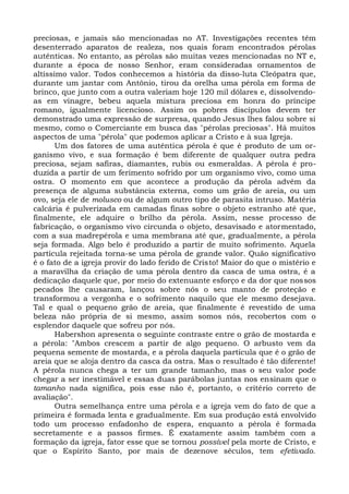 preciosas, e jamais são mencionadas no AT. Investigações recentes têm
desenterrado aparatos de realeza, nos quais foram encontrados pérolas
autênticas. No entanto, as pérolas são muitas vezes mencionadas no NT e,
durante a época de nosso Senhor, eram consideradas ornamentos de
altíssimo valor. Todos conhecemos a história da disso-luta Cleópatra que,
durante um jantar com Antônio, tirou da orelha uma pérola em forma de
brinco, que junto com a outra valeriam hoje 120 mil dólares e, dissolvendo-
as em vinagre, bebeu aquela mistura preciosa em honra do príncipe
romano, igualmente licencioso. Assim os pobres discípulos devem ter
demonstrado uma expressão de surpresa, quando Jesus lhes falou sobre si
mesmo, como o Comerciante em busca das "pérolas preciosas". Há muitos
aspectos de uma "pérola" que podemos aplicar a Cristo e à sua Igreja.
       Um dos fatores de uma autêntica pérola é que é produto de um or-
ganismo vivo, e sua formação é bem diferente de qualquer outra pedra
preciosa, sejam safiras, diamantes, rubis ou esmeraldas. A pérola é pro-
duzida a partir de um ferimento sofrido por um organismo vivo, como uma
ostra. O momento em que acontece a produção da pérola advém da
presença de alguma substância externa, como um grão de areia, ou um
ovo, seja ele de molusco ou de algum outro tipo de parasita intruso. Matéria
calcária é pulverizada em camadas finas sobre o objeto estranho até que,
finalmente, ele adquire o brilho da pérola. Assim, nesse processo de
fabricação, o organismo vivo circunda o objeto, desavisado e atormentado,
com a sua madrepérola e uma membrana até que, gradualmente, a pérola
seja formada. Algo belo é produzido a partir de muito sofrimento. Aquela
partícula rejeitada torna-se uma pérola de grande valor. Quão significativo
é o fato de a igreja provir do lado ferido de Cristo! Maior do que o mistério e
a maravilha da criação de uma pérola dentro da casca de uma ostra, é a
dedicação daquele que, por meio do extenuante esforço e da dor que nossos
pecados lhe causaram, lançou sobre nós o seu manto de proteção e
transformou a vergonha e o sofrimento naquilo que ele mesmo desejava.
Tal e qual o pequeno grão de areia, que finalmente é revestido de uma
beleza não própria de si mesmo, assim somos nós, recobertos com o
esplendor daquele que sofreu por nós.
       Habershon apresenta o seguinte contraste entre o grão de mostarda e
a pérola: "Ambos crescem a partir de algo pequeno. O arbusto vem da
pequena semente de mostarda, e a pérola daquela partícula que é o grão de
areia que se aloja dentro da casca da ostra. Mas o resultado é tão diferente!
A pérola nunca chega a ter um grande tamanho, mas o seu valor pode
chegar a ser inestimável e essas duas parábolas juntas nos ensinam que o
tamanho nada significa, pois esse não é, portanto, o critério correto de
avaliação".
       Outra semelhança entre uma pérola e a igreja vem do fato de que a
primeira é formada lenta e gradualmente. Em sua produção está envolvido
todo um processo enfadonho de espera, enquanto a pérola é formada
secretamente e a passos firmes. É exatamente assim também com a
formação da igreja, fator esse que se tornou possível pela morte de Cristo, e
que o Espírito Santo, por mais de dezenove séculos, tem efetivado.
 