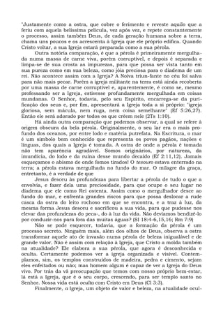 "Justamente como a ostra, que cobre o ferimento e reveste aquilo que a
feriu com aquela belíssima película, vez após vez, e repete constantemente
o processo, assim também Deus, de cada geração humana sobre a terra,
chama uns poucos e os acrescenta à Igreja que ele próprio edifica. Quando
Cristo voltar, a sua Igreja estará preparada como a sua pérola.
      Outra notória comparação, é que a pérola é primeiramente mergulha-
da numa massa de carne viva, porém corruptível, e depois é separada e
limpa-se de sua crosta as impurezas, para que possa ser vista tanto em
sua pureza como em sua beleza, como jóia preciosa para o diadema de um
rei. Não acontece assim com a Igreja? A Noiva triun-fante no céu foi salva
para não mais pecar. Porém a igreja militante na terra está ainda recoberta
por uma massa de carne corruptível e, aparentemente, é como se, mesmo
professando ser a Igreja, estivesse profundamente mergulhada em coisas
mundanas. O Senhor, todavia, pelo seu Espírito, encarrega-se da puri-
ficação dos seus e, por fim, apresentará a Igreja toda a si próprio: "igreja
gloriosa, sem mácula, nem ruga, nem coisa semelhante" (Ef 5:26,27).
Então ele será adorado por todos os que crêem nele (2Ts 1:10).
      Há ainda outra comparação que podemos observar, a qual se refere à
origem obscura da bela pérola. Originalmente, o seu lar era o mais pro-
fundo dos oceanos, por entre lodo e matéria putrefata. Na Escritura, o mar
é um símbolo bem conhecido que representa os povos pagãos, nações e
línguas, dos quais a Igreja é tomada. A ostra de onde a pérola é tomada
não tem aparência agradável. Somos originários, por natureza, da
imundícia, do lodo e da ruína desse mundo decaído (Ef 2:11,12). Jamais
esqueçamos o abismo de onde fomos tirados! O tesouro estava enterrado na
terra; a pérola estava mergulhada no fundo do mar. O milagre da graça,
entretanto, é a verdade de que
      Jesus desceu às profundezas para libertar a pérola de tudo o que a
envolvia, e fazer dela uma preciosidade, para que ocupe o seu lugar no
diadema que ele como Rei ostenta. Assim como o mergulhador desce ao
fundo do mar, e enfrenta grandes riscos para que possa deslocar a rude
casca da ostra do leito rochoso em que se encontra, e a traz à luz, da
mesma forma Jesus desceu e sacrificou a sua vida, para que pudesse nos
elevar das profundezas do peca-, do à luz da vida. Não devíamos bendizê-lo
por conduzir-nos para fora das muitas águas? (SI 18:4-6,15,16; Rm 7:9)
      Não se pode esquecer, todavia, que a formação da pérola é um
processo secreto. Ninguém mais, além dos olhos de Deus, observa a ostra
transformar aquele ato de invasão numa pérola de beleza inigualável e de
grande valor. Não é assim com relação à Igreja, que Cristo a molda também
na atualidade? Ele elabora a sua pérola, que agora é desconhecida e
oculta. Certamente podemos ver a igreja organizada e visível. Contem-
plamos, sim, os templos construídos de madeira, pedra e cimento, sejam
eles enfeitados ou não; mas homem algum é capaz de ver a Igreja do Deus
vivo. Por trás da vã preocupação que temos com nosso próprio bem-estar,
lá está a Igreja, que é o seu corpo, crescendo, para ser templo santo no
Senhor. Nossa vida está oculta com Cristo em Deus (Cl 3:3).
      Finalmente, a Igreja, um objeto de valor e beleza, na atualidade ocul-
 