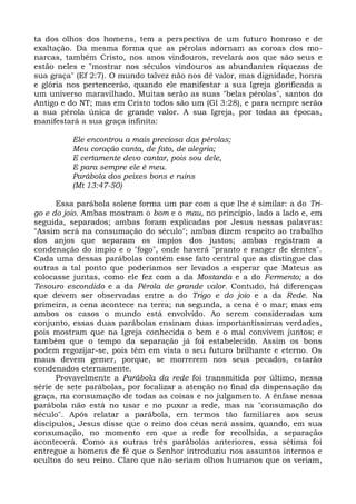 ta dos olhos dos homens, tem a perspectiva de um futuro honroso e de
exaltação. Da mesma forma que as pérolas adornam as coroas dos mo-
narcas, também Cristo, nos anos vindouros, revelará aos que são seus e
estão neles e "mostrar nos séculos vindouros as abundantes riquezas de
sua graça" (Ef 2:7). O mundo talvez não nos dê valor, mas dignidade, honra
e glória nos pertencerão, quando ele manifestar a sua Igreja glorificada a
um universo maravilhado. Muitas serão as suas "belas pérolas", santos do
Antigo e do NT; mas em Cristo todos são um (Gl 3:28), e para sempre serão
a sua pérola única de grande valor. A sua Igreja, por todas as épocas,
manifestará a sua graça infinita:

          Ele encontrou a mais preciosa das pérolas;
          Meu coração canta, de fato, de alegria;
          E certamente devo cantar, pois sou dele,
          E para sempre ele é meu.
          Parábola dos peixes bons e ruins
          (Mt 13:47-50)

      Essa parábola solene forma um par com a que lhe é similar: a do Tri-
go e do joio. Ambas mostram o bom e o mau, no princípio, lado a lado e, em
seguida, separados; ambas foram explicadas por Jesus nessas palavras:
"Assim será na consumação do século"; ambas dizem respeito ao trabalho
dos anjos que separam os ímpios dos justos; ambas registram a
condenação do ímpio e o "fogo", onde haverá "pranto e ranger de dentes".
Cada uma dessas parábolas contém esse fato central que as distingue das
outras a tal ponto que poderíamos ser levados a esperar que Mateus as
colocasse juntas, como ele fez com a da Mostarda e a do Fermento; a do
Tesouro escondido e a da Pérola de grande valor. Contudo, há diferenças
que devem ser observadas entre a do Trigo e do joio e a da Rede. Na
primeira, a cena acontece na terra; na segunda, a cena é o mar; mas em
ambos os casos o mundo está envolvido. Ao serem consideradas um
conjunto, essas duas parábolas ensinam duas importantíssimas verdades,
pois mostram que na Igreja conhecida o bem e o mal convivem juntos; e
também que o tempo da separação já foi estabelecido. Assim os bons
podem regozijar-se, pois têm em vista o seu futuro brilhante e eterno. Os
maus devem gemer, porque, se morrerem nos seus pecados, estarão
condenados eternamente.
      Provavelmente a Parábola da rede foi transmitida por último, nessa
série de sete parábolas, por focalizar a atenção no final da dispensação da
graça, na consumação de todas as coisas e no julgamento. A ênfase nessa
parábola não está no usar e no puxar a rede, mas na "consumação do
século". Após relatar a parábola, em termos tão familiares aos seus
discípulos, Jesus disse que o reino dos céus será assim, quando, em sua
consumação, no momento em que a rede for recolhida, a separação
acontecerá. Como as outras três parábolas anteriores, essa sétima foi
entregue a homens de fé que o Senhor introduziu nos assuntos internos e
ocultos do seu reino. Claro que não seriam olhos humanos que os veriam,
 