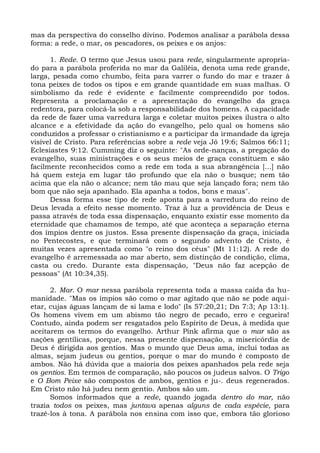 mas da perspectiva do conselho divino. Podemos analisar a parábola dessa
forma: a rede, o mar, os pescadores, os peixes e os anjos:

      1. Rede. O termo que Jesus usou para rede, singularmente apropria-
do para a parábola proferida no mar da Galiléia, denota uma rede grande,
larga, pesada como chumbo, feita para varrer o fundo do mar e trazer à
tona peixes de todos os tipos e em grande quantidade em suas malhas. O
simbolismo da rede é evidente e facilmente compreendido por todos.
Representa a proclamação e a apresentação do evangelho da graça
redentora, para colocá-la sob a responsabilidade dos homens. A capacidade
da rede de fazer uma varredura larga e coletar muitos peixes ilustra o alto
alcance e a efetividade da ação do evangelho, pelo qual os homens são
conduzidos a professar o cristianismo e a participar da irmandade da igreja
visível de Cristo. Para referências sobre a rede veja Jó 19:6; Salmos 66:11;
Eclesiastes 9:12. Cumming diz o seguinte: "As orde-nanças, a pregação do
evangelho, suas ministrações e os seus meios de graça constituem e são
facilmente reconhecidos como a rede em toda a sua abrangência [...] não
há quem esteja em lugar tão profundo que ela não o busque; nem tão
acima que ela não o alcance; nem tão mau que seja lançado fora; nem tão
bom que não seja apanhado. Ela apanha a todos, bons e maus".
      Dessa forma esse tipo de rede aponta para a varredura do reino de
Deus levada a efeito nesse momento. Traz à luz a providência de Deus e
passa através de toda essa dispensação, enquanto existir esse momento da
eternidade que chamamos de tempo, até que aconteça a separação eterna
dos ímpios dentre os justos. Essa presente dispensação da graça, iniciada
no Pentecostes, e que terminará com o segundo advento de Cristo, é
muitas vezes apresentada como "o reino dos céus" (Mt 11:12). A rede do
evangelho é arremessada ao mar aberto, sem distinção de condição, clima,
casta ou credo. Durante esta dispensação, "Deus não faz acepção de
pessoas" (At 10:34,35).

      2. Mar. O mar nessa parábola representa toda a massa caída da hu-
manidade. "Mas os ímpios são como o mar agitado que não se pode aqui-
etar, cujas águas lançam de si lama e lodo" (Is 57:20,21; Dn 7:3; Ap 13:1).
Os homens vivem em um abismo tão negro de pecado, erro e cegueira!
Contudo, ainda podem ser resgatados pelo Espírito de Deus, à medida que
aceitarem os termos do evangelho. Arthur Pink afirma que o mar são as
nações gentílicas, porque, nessa presente dispensação, a misericórdia de
Deus é dirigida aos gentios. Mas o mundo que Deus ama, inclui todas as
almas, sejam judeus ou gentios, porque o mar do mundo é composto de
ambos. Não há dúvida que a maioria dos peixes apanhados pela rede seja
os gentios. Em termos de comparação, são poucos os judeus salvos. O Trigo
e O Bom Peixe são compostos de ambos, gentios e ju-. deus regenerados.
Em Cristo não há judeu nem gentio. Ambos são um.
      Somos informados que a rede, quando jogada dentro do mar, não
trazia todos os peixes, mas juntava apenas alguns de cada espécie, para
trazê-los à tona. A parábola nos ensina com isso que, embora tão glorioso
 
