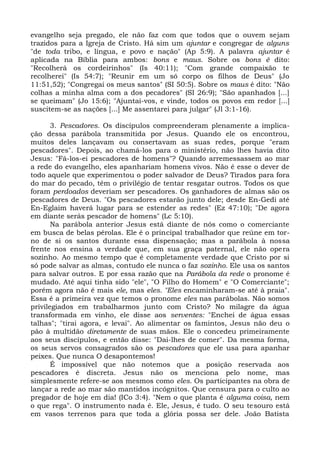 evangelho seja pregado, ele não faz com que todos que o ouvem sejam
trazidos para a Igreja de Cristo. Há sim um ajuntar e congregar de alguns
"de toda tribo, e língua, e povo e nação" (Ap 5:9). A palavra ajuntar é
aplicada na Bíblia para ambos: bons e maus. Sobre os bons é dito:
"Recolherá os cordeirinhos" (Is 40:11); "Com grande compaixão te
recolherei" (Is 54:7); "Reunir em um só corpo os filhos de Deus" (Jo
11:51,52); "Congregai os meus santos" (SI 50:5). Sobre os maus é dito: "Não
colhas a minha alma com a dos pecadores" (SI 26:9); "São apanhados [...]
se queimam" (Jo 15:6); "Ajuntai-vos, e vinde, todos os povos em redor [...]
suscitem-se as nações [...] Me assentarei para julgar" (Jl 3:1-16).

       3. Pescadores. Os discípulos compreenderam plenamente a implica-
ção dessa parábola transmitida por Jesus. Quando ele os encontrou,
muitos deles lançavam ou consertavam as suas redes, porque "eram
pescadores". Depois, ao chamá-los para o ministério, não lhes havia dito
Jesus: "Fá-los-ei pescadores de homens"? Quando arremessassem ao mar
a rede do evangelho, eles apanhariam homens vivos. Não é esse o dever de
todo aquele que experimentou o poder salvador de Deus? Tirados para fora
do mar do pecado, têm o privilégio de tentar resgatar outros. Todos os que
foram perdoados deveriam ser pescadores. Os ganhadores de almas são os
pescadores de Deus. "Os pescadores estarão junto dele; desde En-Gedi até
En-Eglaim haverá lugar para se estender as redes" (Ez 47:10); "De agora
em diante serás pescador de homens" (Lc 5:10).
       Na parábola anterior Jesus está diante de nós como o comerciante
em busca de belas pérolas. Ele é o principal trabalhador que reúne em tor-
no de si os santos durante essa dispensação; mas a parábola à nossa
frente nos ensina a verdade que, em sua graça paternal, ele não opera
sozinho. Ao mesmo tempo que é completamente verdade que Cristo por si
só pode salvar as almas, contudo ele nunca o faz sozinho. Ele usa os santos
para salvar outros. E por essa razão que na Parábola da rede o pronome é
mudado. Até aqui tinha sido "ele", "O Filho do Homem" e "O Comerciante";
porém agora não é mais ele, mas eles. "Eles encaminharam-se até à praia".
Essa é a primeira vez que temos o pronome eles nas parábolas. Não somos
privilegiados em trabalharmos junto com Cristo? No milagre da água
transformada em vinho, ele disse aos serventes: "Enchei de água essas
talhas"; "tirai agora, e levai". Ao alimentar os famintos, Jesus não deu o
pão à multidão diretamente de suas mãos. Ele o concedeu primeiramente
aos seus discípulos, e então disse: "Dai-lhes de comer". Da mesma forma,
os seus servos consagrados são os pescadores que ele usa para apanhar
peixes. Que nunca O desapontemos!
       É impossível que não notemos que a posição reservada aos
pescadores é discreta. Jesus não os menciona pelo nome, mas
simplesmente refere-se aos mesmos como eles. Os participantes na obra de
lançar a rede ao mar são mantidos incógnitos. Que censura para o culto ao
pregador de hoje em dia! (ICo 3:4). "Nem o que planta é alguma coisa, nem
o que rega". O instrumento nada é. Ele, Jesus, é tudo. O seu tesouro está
em vasos terrenos para que toda a glória possa ser dele. João Batista
 
