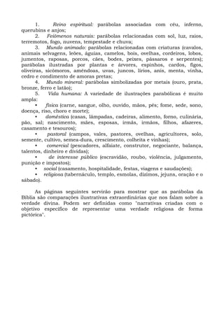 1.      Reino espiritual: parábolas associadas com céu, inferno,
querubins e anjos;
       2. Feiômenos naturais: parábolas relacionadas com sol, luz, raios,
terremotos, fogo, nuvens, tempestade e chuva;
       3. Mundo animado: parábolas relacionadas com criaturas (cavalos,
animais selvagens, leões, águias, camelos, bois, ovelhas, cordeiros, lobos,
jumentos, raposas, porcos, cães, bodes, peixes, pássaros e serpentes);
parábolas ilustradas por plantas e árvores, espinhos, cardos, figos,
oliveiras, sicômoros, amêndoas, uvas, juncos, lírios, anis, menta, vinha,
cedro e condimento de amoras pretas;
       4. Mundo mineral: parábolas simbolizadas por metais (ouro, prata,
bronze, ferro e latão);
       5.    Vida humana: A variedade de ilustrações parabólicas é muito
ampla:
       •   física (carne, sangue, olho, ouvido, mãos, pés; fome, sede, sono,
doença, riso, choro e morte);
       •   doméstica (casas, lâmpadas, cadeiras, alimento, forno, culinária,
pão, sal; nascimento, mães, esposas, irmãs, irmãos, filhos, afazeres,
casamento e tesouros);
       •    pastoral (campos, vales, pastores, ovelhas, agricultores, solo,
semente, cultivo, semea-dura, crescimento, colheita e vinhas);
       •    comercial (pescadores, alfaiate, construtor, negociante, balança,
talentos, dinheiro e dívidas);
       •     de interesse público (escravidão, roubo, violência, julgamento,
punição e impostos);
       • social (casamento, hospitalidade, festas, viagens e saudações);
       • religiosa (tabernáculo, templo, esmolas, dízimos, jejuns, oração e o
sábado).

      As páginas seguintes servirão para mostrar que as parábolas da
Bíblia são comparações ilustrativas extraordinárias que nos falam sobre a
verdade divina. Podem ser definidas como "narrativas criadas com o
objetivo específico de representar uma verdade religiosa de forma
pictórica".
 