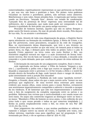 comercializados; espiritualmente representam os que pertencem ao Senhor
e, por sua vez, são bons e praticam o bem. Por peixes ruins podemos
visualizar os mortos e putrefatos; podres, não serviam como alimento.
Malcheirosos e sem valor, foram atirados fora. A expressão por tantas vezes
usada na Escritura, "lançado fora", denota um estado de condenação.
"Lançado fora da presença de Deus" expressa uma intensidade tal de
sofrimento, dor e separação, que nada mais pode ser comparado a isso.
Quanto à qualidade do bom peixe um poeta antigo escreveu:
      Pescador de homens mortais, aqueles que são os salvos Sempre o
peixe santo Do bravio oceano, Do mar de pecado deste mundo, Pela doçura
de tua vida, Tu os atraíste e arrebataste.

       5. Anjos. Através de toda essa dispensação da graça, o Espírito Santo
opera ativamente na formação da verdadeira Igreja, a Noiva de Cristo, e os
que lhe pertencem, como pescadores, ocupam-se da rede do evangelho.
Mas, no encerramento dessa dispensação, que terá o seu término no
retorno de Cristo para receber os que são seus, ele tomará para si todos os
peixes bons, ou trigo, e deixará para trás todos os peixes ruins e o joio. E
quando Cristo aparecer na terra como seu justo Senhor e Rei, um
ministério angelical entrará em vigor e a ação acontecerá de forma total-
mente inversa. Em vez do bom ser tomado e o mau deixado, o imundo será
removido e o justo deixado, para que usufrua do prazer do reino milenar do
Senhor.
       A declaração da execução de um julgamento completo, final e eterno
       está registrada em forma solene: o Filho do homem "limpará a sua
eira [...] queimando a palha com o fogo que nunca se apagará" (Mt 3:12).
Quando a separação entre o precioso e o vil for levada a efeito e o inútil for
atirado dentro da fornalha de fogo, onde haverá choro e ranger de dentes,
quão aterrorizante será a porção dos imundos!
       Crisóstomo classificou a Parábola da rede como "parábola terrível".
Gregório, o Grande, disse sobre ela que o mais correto seria "tremer na sua
presença que explicá-la". Se essa terrível ótica estivesse pelo menos
evidente aos nossos olhos, como estava para o nosso Senhor, certamente
nos sentiríamos imperativamente compelidos a advertir o imundo a escapar
da ira vindoura. É de lamentar que não nos impressionemos o suficiente
com o fato do surgimento da completa separação entre os salvos e os
perdidos. Sabemos com certeza que a meticulosidade a ser usada nesse ato
será exata. Os anjos não cometerão enganos ao distinguir entre os bons e
os maus: "Mandará o Filho do homem os seus anjos, e eles colherão do seu
reino tudo o que causa pecado e todos os que cometem iniqüidade [...]
Então os justos resplandecerão como o Sol, no reino de seu Pai" (Mt
13:41,43; Dn 12:3).
       Esse julgamento tão seletivo, a que muitas parábolas se referem vi-
vamente e sempre esteve na mente de Cristo, é repetido sete vezes, com
ênfase extrema, repetição essa para significar que tal proposição é "de-
terminada por Deus, e ele se apressa a fazê-la" (Gn 41:32):
 