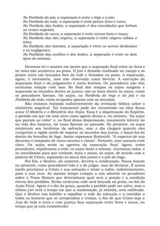 Na Parábola do joio, a separação é entre o trigo e o joio;
    Na Parábola da rede, a separação é entre peixes bons e ruins;
    Na Parábola das bodas, a separação é dos convidados que tinham
    as vestes nupciais;
    Na Parábola do servo, a separação é entre servos bons e maus;
    Na Parábola das dez virgens, a separação é entre virgens sábias e
    tolas;
    Na Parábola dos talentos, a separação é entre os servos dedicados
    e os negligentes;
    Na Parábola das ovelhas e dos bodes, a separação é entre os dois
    tipos de animais.

      Devemos ter e manter em mente que a separação final entre os bons e
os ruins não aconteceu na praia. O joio é deixado confinado no campo e os
peixes ruins são lançados fora da rede e deixados na praia. A separação,
agora, é necessária, mas não observada como deveria. A execução da
separação final e do julgamento é outra história. Os pescadores não têm
nenhuma relação com isso. No final dos tempos os anjos surgirão e
separarão os imundos dentre os justos; não os bons dentre os maus, como
os pescadores fizeram. Os anjos, na Parábola do trigo e do joio e na
Parábola da rede, estão ocupados apenas com os imundos.
      Não estamos tratando suficientemente da revelação bíblica sobre o
ministério angelical. Tal tratamento pode ser encontrado na obra desse
autor O Mistério e o Ministério dos Anjos. Essa é a dispensação do Espírito,
o período em que ele está ativo como agente divino e, no entanto, "há anjos
que pairam ao redor" e, no final dessa dispensação, novamente intervir ão
na vida dos homens, tal como fizeram no passado. No presente, os anjos
ministram aos herdeiros da salvação, mas o dia chegará quando eles
cumprirão a rígida tarefa de separar os imundos dos justos, e lançá-los-ão
dentro da fornalha de fogo. Assim expressou Butterick: "O espectro de sua
doutrina é composto de cores escuras e claras". Portanto, esse assunto está
claro. Os anjos serão os agentes da separação final. Agora, como
pescadores, espalhamos a rede; os anjos farão a seleção. Juntamos todos, e
os convidamos para que venham, bons e maus; os anjos, de acordo com a
palavra de Cristo, separarão os maus dos justos e o joio do trigo.
      Por fim, o Senhor, ele somente, decreta a condenação. Nossa função
no presente, como pescadores^não é a de julgar, mas de declarar. É nossa
tarefa proclamar a Cristo e sua salvação e atrair a todos, indistintamente,
para a sua cruz. Ao mesmo tempo cumpre a nós advertir os pecadores
sobre o Trono Branco que determinará qual será a porção e a condição
eterna dos perdidos. Então nenhuma rede será lançada na praia, no dia do
Juízo Final. Agora é o dia da graça, quando o perdido pode ser salvo, mas o
último júri será o tempo em que a condenação, já emitida, será ratificada.
Que o Senhor nos habilite a espalhar a rede da salvação e a convidar a
todos os homens que se arrependam e creiam, a fim de que Cristo seja o
Juiz de toda a terra e com justiça faça separação entre bons e maus, no
tempo que já está estabelecido!
 