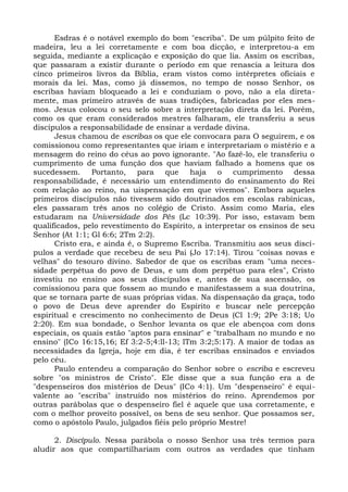 Esdras é o notável exemplo do bom "escriba". De um púlpito feito de
madeira, leu a lei corretamente e com boa dicção, e interpretou-a em
seguida, mediante a explicação e exposição do que lia. Assim os escribas,
que passaram a existir durante o período em que renascia a leitura dos
cinco primeiros livros da Bíblia, eram vistos como intérpretes oficiais e
morais da lei. Mas, como já dissemos, no tempo de nosso Senhor, os
escribas haviam bloqueado a lei e conduziam o povo, não a ela direta-
mente, mas primeiro através de suas tradições, fabricadas por eles mes-
mos. Jesus colocou o seu selo sobre a interpretação direta da lei. Porém,
como os que eram considerados mestres falharam, ele transferiu a seus
discípulos a responsabilidade de ensinar a verdade divina.
      Jesus chamou de escribas os que ele convocara para O seguirem, e os
comissionou como representantes que iriam e interpretariam o mistério e a
mensagem do reino do céus ao povo ignorante. "Ao fazê-lo, ele transferiu o
cumprimento de uma função dos que haviam falhado a homens que os
sucedessem. Portanto, para que haja o cumprimento dessa
responsabilidade, é necessário um entendimento do ensinamento do Rei
com relação ao reino, na uispensação em que vivemos". Embora aqueles
primeiros discípulos não tivessem sido doutrinados em escolas rabínicas,
eles passaram três anos no colégio de Cristo. Assim como Maria, eles
estudaram na Universidade dos Pés (Lc 10:39). Por isso, estavam bem
qualificados, pelo revestimento do Espírito, a interpretar os ensinos de seu
Senhor (At 1:1; Gl 6:6; 2Tm 2:2).
      Cristo era, e ainda é, o Supremo Escriba. Transmitiu aos seus discí-
pulos a verdade que recebeu de seu Pai (Jo 17:14). Tirou "coisas novas e
velhas" do tesouro divino. Sabedor de que os escribas eram "uma neces-
sidade perpétua do povo de Deus, e um dom perpétuo para eles", Cristo
investiu no ensino aos seus discípulos e, antes de sua ascensão, os
comissionou para que fossem ao mundo e manifestassem a sua doutrina,
que se tornara parte de suas próprias vidas. Na dispensação da graça, todo
o povo de Deus deve aprender do Espírito e buscar nele percepção
espiritual e crescimento no conhecimento de Deus (Cl 1:9; 2Pe 3:18; Uo
2:20). Em sua bondade, o Senhor levanta os que ele abençoa com dons
especiais, os quais estão "aptos para ensinar" e "trabalham no mundo e no
ensino" (ICo 16:15,16; Ef 3:2-5;4:ll-13; lTm 3:2;5:17). A maior de todas as
necessidades da Igreja, hoje em dia, é ter escribas ensinados e enviados
pelo céu.
      Paulo entendeu a comparação do Senhor sobre o escriba e escreveu
sobre "os ministros de Cristo". Ele disse que a sua função era a de
"despenseiros dos mistérios de Deus" (ICo 4:1). Um "despenseiro" é equi-
valente ao "escriba" instruído nos mistérios do reino. Aprendemos por
outras parábolas que o despenseiro fiel é aquele que usa corretamente, e
com o melhor proveito possível, os bens de seu senhor. Que possamos ser,
como o apóstolo Paulo, julgados fiéis pelo próprio Mestre!

      2. Discípulo. Nessa parábola o nosso Senhor usa três termos para
aludir aos que compartilhariam com outros as verdades que tinham
 