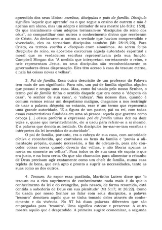 aprendido dos seus lábios: escribas, discípulos e pais de família. Discípulo
significa "aquele que aprende" ou o que segue o ensino de outrem e não é
apenas um aluno, mas um adepto e imitador de seu mestre (Jo 8:31; 15:8).
Os que inicialmente eram adeptos tornaram-se "discípulos do reino dos
céus", ao compartilhar com outros o conhecimento divino que receberam
de Cristo. Ao declararem a outros a verdade que haviam compreendido e
vivenciado, eles os tornariam discípulos também (Mt 28:19,20). Para
Cristo, os termos escriba e discípulo eram sinônimos. Ao serem feitos
discípulos do reino, os apóstolos exerceram aquela autoridade espiritual e
moral que os verdadeiros escribas representavam pela sua função.
Campbell Morgan diz: "A medida que interpretam corretamente o reino, e
nele representam Jesus, os seus discípulos são reconhecidamente os
governadores dessa dispensação. Eles têm acesso à casa do tesouro eterno,
e nela há coisas novas e velhas".

      3. Pai de família. Essa outra descrição de um professor da Palavra
tem mais de um significado. Para nós, um pai de família significa alguém
que possui e ocupa uma casa. Mas, como foi usado pelo nosso Senhor, o
termo pai de família tinha o sentido daquele que era como o "déspota da
casa", "o senhor de sua casa", o "cabeça". Nos nossos dias, quando é
comum vermos reinar um despotismo maligno, chegamos a nos restringir
de usar a palavra déspota; no entanto, esse é um termo que representa
uma grande autoridade. "É a figura de um pastor, pai ou rei, com todas
essas características fundidas em uma só pessoa: aquela que governa como
cabeça [...] Jesus proferiu a expressão pai de família umas dez ou doze
vezes e, quase que invariavelmente, ele a usou para referir-se a si mesmo.
É a palavra que denota autoridade. Os discípulos tor-nar-se-iam escribas e
intérpretes da lei investidos de autoridade".
      O pai de família, portanto, era o cabeça de sua casa, com autoridade
efetiva e reconhecida, que controlava os bens da família e "provia a ali-
mentação própria, quando necessário, a fim de adequá-la, para não con-
ceder coisas novas quando deveria dar velhas, e não liberar apenas as
novas ou somente as velhas". Para todos os de sua casa ele supria o que
era justo, e na hora certa. Os que são chamados para alimentar o rebanho
de Deus precisam agir exatamente como um chefe de família, numa casa
repleta de bens, que está apto e pronto a suprir as necessidades, tanto as
suas como as dos outros.

      4. Tesouro. Ao expor essa parábola, Martinho Lutero disse que "o
tesouro ou o rico suprimento de conhecimento nada mais é do que o
conhecimento da lei e do evangelho, pois nesses, de forma resumida, está
contida a sabedoria de Deus em sua plenitude" (Mt 5:17; At 26:22). Como
foi usada por nosso Senhor ao falar com seus discípulos, a palavra
"tesouro" denotava aquilo que se tinha tomado deles através do conhe-
cimento e da vivência. No NT há duas palavras diferentes que são
empregadas para "tesouro". Uma significa estocar e preservar. A outra
mostra aquilo que é despendido. A primeira sugere economizar, a segunda
 