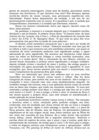 gastar de maneira extravagante. Como pais de família, possuímos vastos
tesouros nas Escrituras. O que faremos com eles? Não devemos apenas
ocultá-los dentro do nosso coração, mas precisamos espalhá-los com
liberalidade. Fomos feitos depositários da verdade, e ela tem de ser
generosamente repartida com os outros. E o paradoxo é que, à medida que
compartilhamos, mantemos; e à medida que liberamos, retemos.
      Havia um homem considerado louco por alguns. Quanto mais ele
dava, mais possuía.
      Na parábola, o tesouro é o coração daquele que é verdadeiro escriba,
discípulo e pai de família. O próprio Jesus disse: "O homem bom, do bom
tesouro do seu coração, tira o bem [...] Pois da abundância do coração fala
a boca" (Lc 6:45). C. H. Spurgeon disse: "O que está no poço dos seus
pensamentos virá para fora no balde de suas palavras".
      O Senhor então estabelece claramente que o que deve ser tirado do
tesouro são as "coisas novas e velhas". Podemos entender com isso que ele
se referia a tudo o que ensinara nas sete parábolas anteriores, nas quais os
mistérios do reino continham profecias com significado antigo, e agora
adicionado de novo significado. Ele mostrou aos discípulos como lançar
nova luz sobre as Escrituras Antigas e, como escribas instruídos, esse
também é o nosso dever. Sob a orientação do seu Mestre celestial, os
alunos foram ensinados a atribuir novos significados a antigas verdades.
Aquela verdade eterna e imutável de amor e justiça, tão antiga quanto a
eternidade, foi agora anunciada de forma mais atual e agradável. O novo
evangelho, que Jesus tornou possível pela sua morte e ressurreição, veio
como cumprimento da promessa feita pelo antigo.
      Deve ser observado que Jesus não ordenou que os seus escribas
instruídos tirassem do tesouro coisas novas e velhas. Não há duas
categorias de coisas, pois ambas são uma só em essência. Alei é antiga e o
evangelho é novo; contudo esse veio como desdobramento daquela. As
verdades antigas são eternas, mas a sua aplicação deverá variar de acordo
com as fases dos tempos, que estão em constante mutação. "O novo que
contradiz o antigo sempre será falso; e o antigo que não tem em si o novo
está morto e é inútil". A raiz é antiga; o fruto é novo. O reinado de Deus é
tão eterno quanto o próprio Deus, mas está sempre se manifestando e
sendo aplicado de novas formas.
      As parábolas anteriores contém "coisas novas e velhas". Por exemplo,
a doutrina sobre o reino, ensinada pelos profetas antigos, era bem.
conhecida; mas foi novidade que Jesus tivesse de dar ao reino a imagem
que ele lhe concedeu. Agora o reino abrange o mundo todo, e o povo de
Deus provém, não de Abraão, mas da Palavra. Os governantes judaicos
orgulhavam-se de sua origem racial, mas Jesus ensinou que os filhos do
seu reino são nascidos de sua Palavra. Se a velha árvore não produzir
novas folhas, morre. Butterick faz a seguinte observação: "Somente o
escriba cheio do espírito do reino, que é amor e paz e justiça, pode dar a
interpretação da transição, do antigo para o novo, e do novo para o antigo,
e vestir os dogmas eternos com vestimentas novas e apropriadas". Alfred
Tennyson, em The passing of Arthur [A morte de Arthur], deixou-nos as
 