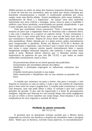 Shibta sentava-se sobre as mãos dos homens enquanto dormiam. Por isso,
o ritual de lavá-las era necessário, pois as mãos que foram visitadas por
demônios contaminariam a comida. A condenação proferida por Jesus
surgiu como uma flecha afiada: "Assim invalidastes, pela vossa tradição, o
mandamento de Deus [...] hipócritas". Ao lançar essa bem merecida
repreensão aos seus críticos e inimigos, Jesus virou-se para a multidão e
proferiu uma breve parábola, caracterizada por grande simplicidade, e que
o mais simples dos que o ouviam poderia compreender.
      Com que autoridade Jesus convocava: "Ouvi e entendei"! Ele então
ensinou ao povo que o organismo físico se relaciona com o alimento físico,
e não com a limpeza ou a sujeira no aspecto moral. "O que contamina o
homem não é o que entra pela boca, mas o que sai da boca; isso sim é o
que contamina o homem". Depois de Jesus haver dado mais duas ilustra-
ções parabólicas, Pedro, falando por si e pelos outros, pediu entendimento
para compreender a parábola. Então em Mateus 15:16-20 o Senhor dá
uma explicação e exposição, cujo resumo é que o comer sem lavar as mãos
não torna o corpo impuro; porém aquele entendimento falso e aquela
imaginação maligna tornavam impuros, não somente o corpo como mais
ainda a alma. Richard Glover observa que "o Salvador atribui mais
importância às palavras do que nós (Mt 12:37), e que todos os males
conhecidos normalmente usam a boca:

    Os pensamentos fixam-se na mente quando são proferidos;
    Assassinatos são concebidos através dos lábios;
    Adultérios e fornicação empregam as influências sedutoras dos
    elogios;
    O ladrão mente para esconder a sua culpa;
    Falso testemunho e blasfêmias são na sua maioria os pecados da
    boca.

      A comida que comemos vai para o ventre, não para o coração, e não
importa se lavamos ou não as mãos; e tudo o que ela contém de impróprio
para o bem-estar do corpo é jogado fora. A comida pode contaminar o corpo
com doenças, mas não pode afetar a alma. O coração é que tem o poder
poluidor do pecado. O que não foi regenerado é a fonte de pensamentos
malignos. Aqueles que buscam ter um coração limpo não serão negligentes
no que se refere a terem também um corpo limpo. Essa limpeza é um dos
subprodutos de viver segundo a vontade de Deus.



                        Parábola da planta arrancada
                                  (Mt 15:12,13)

      E provável que os discípulos tenham sentido que o Mestre havia
exagerado ao retrucar aos fariseus a respeito do ritualismo vazio e perigoso
deles. "Sabes que os fariseus, ouvindo essas palavras, se escandalizaram?"
 