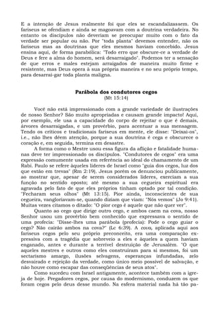 E a intenção de Jesus realmente foi que eles se escandalizassem. Os
fariseus se ofendiam e ainda se magoavam com a doutrina verdadeira. No
entanto os discípulos não deveriam se preocupar muito com o fato da
verdade ser popular ou não. Por "toda planta" devemos entender, não os
fariseus mas as doutrinas que eles mesmos haviam concebido. Jesus
ensina aqui, de forma parabólica: "Todo erro que obscure-ce a verdade de
Deus e fere a alma do homem, será desarraigado". Podemos ter a sensação
de que erros e males estejam arraigados de maneira muito firme e
resistente, mas Deus opera à sua própria maneira e no seu próprio tempo,
para desarrai-gar toda planta maligna.


                       Parábola dos condutores cegos
                                    (Mt 15:14)

       Você não está impressionado com a grande variedade de ilustrações
de nosso Senhor? São muito apropriadas e causam grande impacto! Aqui,
por exemplo, ele usa a capacidade do corpo de rejeitar o que é demais,
árvores desarraigadas, e um provérbio, para acentuar a sua mensagem.
Tendo os críticos e tradicionais fariseus em mente, ele disse: "Deixai-os",
i.e., não lhes dêem atenção, porque a sua doutrina é cega e obscurece o
coração e, em seguida, termina em desastre.
       A forma como o Mestre usou essa figura da aflição e fatalidade huma-
nas deve ter impressionado os discípulos. "Condutores de cegos" era uma
expressão comumente usada em referência ao ideal do chamamento de um
Rabi. Paulo se refere àqueles líderes de Israel como "guia dos cegos, luz dos
que estão em trevas" (Rm 2:19). Jesus porém os denunciou publicamente,
ao mostrar que, apesar de serem considerados líderes, exerciam a sua
função no sentido oposto; até mesmo a sua cegueira espiritual era
agravada pelo fato de que eles próprios tinham optado por tal condição.
"Fecharam seus olhos" (Mt 13:15). Pior ainda, inconscientes de sua
cegueira, vangloriavam-se, quando diziam que viam: "Nós vemos" (Jo 9:41).
Muitas vezes citamos o ditado: "O pior cego é aquele que não quer ver".
       Quanto ao cego que dirige outro cego, e ambos caem na cova, nosso
Senhor usou um provérbio bem conhecido que expressava o sentido de
uma profecia: "Disse-lhes uma parábola (profecia): Pode o cego guiar o
cego? Não cairão ambos na cova?" (Lc 6:39). A cova, aplicada aqui aos
fariseus cegos pelo seu próprio preconceito, era uma comparação ex-
pressiva com a tragédia que sobreveio a eles e àqueles a quem haviam
enganado, antes e durante a terrível destruição de Jerusalém. "O que
aqueles mestres e outros como eles construíram para si mesmos, foi um
sectarismo amargo, ilusões selvagens, esperanças infundadas, zelo
desvairado e rejeição da verdade, como único meio possível de salvação, e
não houve como escapar das conseqüências de seus atos".
       Como sucedeu com Israel antigamente, acontece também com a igre-
ja de hoje. Pregadores cegos, por causa do modernismo, conduzem os que
foram cegos pelo deus desse mundo. Na esfera material nada há tão pa-
 
