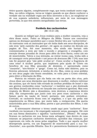 tético quanto alguém, completamente cego, que tenta conduzir outro cego.
Mas, na esfera religiosa, torna-se trágico quando os que dizem conhecer a
verdade são na realidade cegos aos fatos inerentes a ela e, ao vangloriar-se
de sua suposta sabedoria, influenciam, por meio de sua mensagem
pervertida, os que têm mentes mergulhadas nas trevas.


                          Parábola dos cachorrinhos
                                  (Mt 15:21-28)

      Quanto ao milagre que Jesus realizou para a mulher cananéia, veja a
obra desse autor, Todos os Milagres da Bíblia. Vamos nos concentrar
apenas no destaque parabólico que o nosso Senhor deu aos "cachorrinhos".
Ao contrastar com as instruções que ele tinha dado aos seus discípulos, de
não irem "pelo caminho dos gentios", ele agora os conduz em direção aos
pagãos de Tiro. Até esse momento, eles ainda não haviam sido
comissionados a irem por todo o mundo e pregarem o evangelho, com
exceção dessas jornadas de Jesus para além da terra Santa, como um ato
de misericórdia. Talvez a sua intenção, ao entrar numa casa, tenha sido a
de conseguir certa privacidade e um pouco de descanso (Mc 7:24); mas isso
não foi possível pois "não pôde ocultar-se". Como ocultar a fragrância de
uma rosa? A mulher gentia, que implorava pela ajuda de Cristo em
benefício de sua filha possuída de demônio, é apresentada como
"cananéia", "siro-fenícia" e "grega". Como tal, tinha sido idolatra, pois os
fenícios adoravam Achetorete, a rainha do céu. Mas, como os seus pedidos
ao seu deus pagão não foram atendidos, se volta para o Cristo celestial,
para obter a libertação da filha.
      Parecia no entanto que ela batia em vão na porta dos céus, pois
Jesus disse aos seus discípulos que dissessem à mulher, embora estivesse
tão ansiosa, que ele havia sido enviado às ovelhas perdidas de Israel e não
aos gentios conhecidos como "cachorros"; e também que o pão destinado
aos filhos (Israel) não deveria ser lançado aos cachorros (gentios). Mas essa
resposta do Mestre não a desanimou, nem destruiu a esperança dentro
dela. Ela compreendia que junto com seu povo eram cachorros e não
faziam parte da nação de Israel; portanto, não podiam reivindicar.
Contudo, os cachorros ficam com as migalhas; e o que ela pedia não
empobreceria os filhos; mas, por outro lado, a enriqueceria. Ela queria
misericórdia para a sua filha aflita; porém a que provinha dos filhos, e não
de outros.
      É interessante observar o termo usado aqui para "cachorros". Esse
vocábulo era incomum e foi empregado somente nessa passagem. Ele está
em sua forma diminutiva e significa "cachorrinhos", "filhotes". No campo
ficavam os cachorros em sua forma mais selvagem; mas dentro de casa
estavam os pequenos cachorros domésticos, queridos das crianças, que
esperavam em volta da mesa pelas migalhas. Tudo o que aquela mulher
desesperada queria, era um fragmento de misericórdia para a sua "ca-
chorrinha", sua querida filhinha. Sua fé e persistência finalmente prevale-
 
