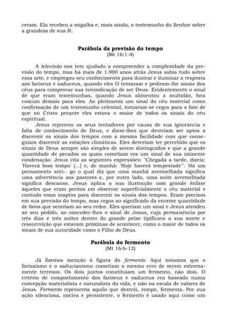 ceram. Ela recebeu a migalha e, mais ainda, o testemunho do Senhor sobre
a grandeza de sua fé.


                      Parábola da previsão do tempo
                                  (Mt 16:1-4)

      A televisão nos tem ajudado a compreender a complexidade da pre-
visão do tempo, mas há mais de 1.900 anos atrás Jesus sabia tudo sobre
essa arte, e empregou seu conhecimento para ilustrar e iluminar a resposta
aos fariseus e saduceus, quando eles O tentaram e pediram-lhe sinais dos
céus para comprovar sua reivindicação de ser Deus. Evidentemente o sinal
de que eram testemunhas, quando Jesus alimentou a multidão, fora
comum demais para eles. Ao pleitearem um sinal do céu material como
confirmação de um testemunho celestial, tornaram-se cegos para o fato de
que no Cristo perante eles estava o maior de todos os sinais do céu
espiritual.
      Jesus reprovou os seus tentadores por causa de sua ignorância e
falta de conhecimento de Deus, e disse-lhes que deveriam ser aptos a
discernir os sinais dos tempos com a mesma facilidade com que conse-
guiam discernir as estações climáticas. Eles deveriam ter percebido que os
sinais de Deus sempre são simples de serem distinguidos e que a grande
quantidade de pecados os quais cometiam era um sinal de sua iminente
condenação. Jesus cita as seguintes expressões: "Chegada a tarde, dizeis:
'Haverá bom tempo' [...] e, de manhã: 'Hoje haverá tempestade'". Há um
pensamento anti-. go o qual diz que uma manhã avermelhada significa
uma advertência aos pastores e, por outro lado, uma noite avermelhada
significa descanso. Jesus aplica a sua ilustração com grande ênfase
àqueles que eram peritos em observar superficialmente o céu material e
contudo eram inaptos para discernir os sinais dos tempos. Eram precisos
em sua previsão do tempo, mas cegos ao significado da enorme quantidade
de fatos que ocorriam ao seu redor. Eles queriam um sinal e Jesus atendeu
ao seu pedido, ao conceder-lhes o sinal de Jonas, cuja permanência por
três dias e três noites dentro do grande peixe tipificava a sua morte e
ressurreição que estavam próximas de acontecer, como o maior de todos os
sinais de sua autoridade como o Filho de Deus.

                            Parábola do fermento
                                  (Mt 16:6-12)

       Já fizemos menção à figura do fermento. Aqui notamos que o
farisaísmo e o saducianismo cometiam o mesmo erro de serem extrema-
mente terrenos. Os dois juntos constituíam um fermento, não dois. O
critério de comportamento dos fariseus e saduceus era baseado numa
concepção materialista e naturalista da vida, e não na escala de valores de
Jesus. Fermento representa aquilo que destrói, rompe, fermenta. Por sua
ação silenciosa, nociva e persistente, o fermento é usado aqui como um
 